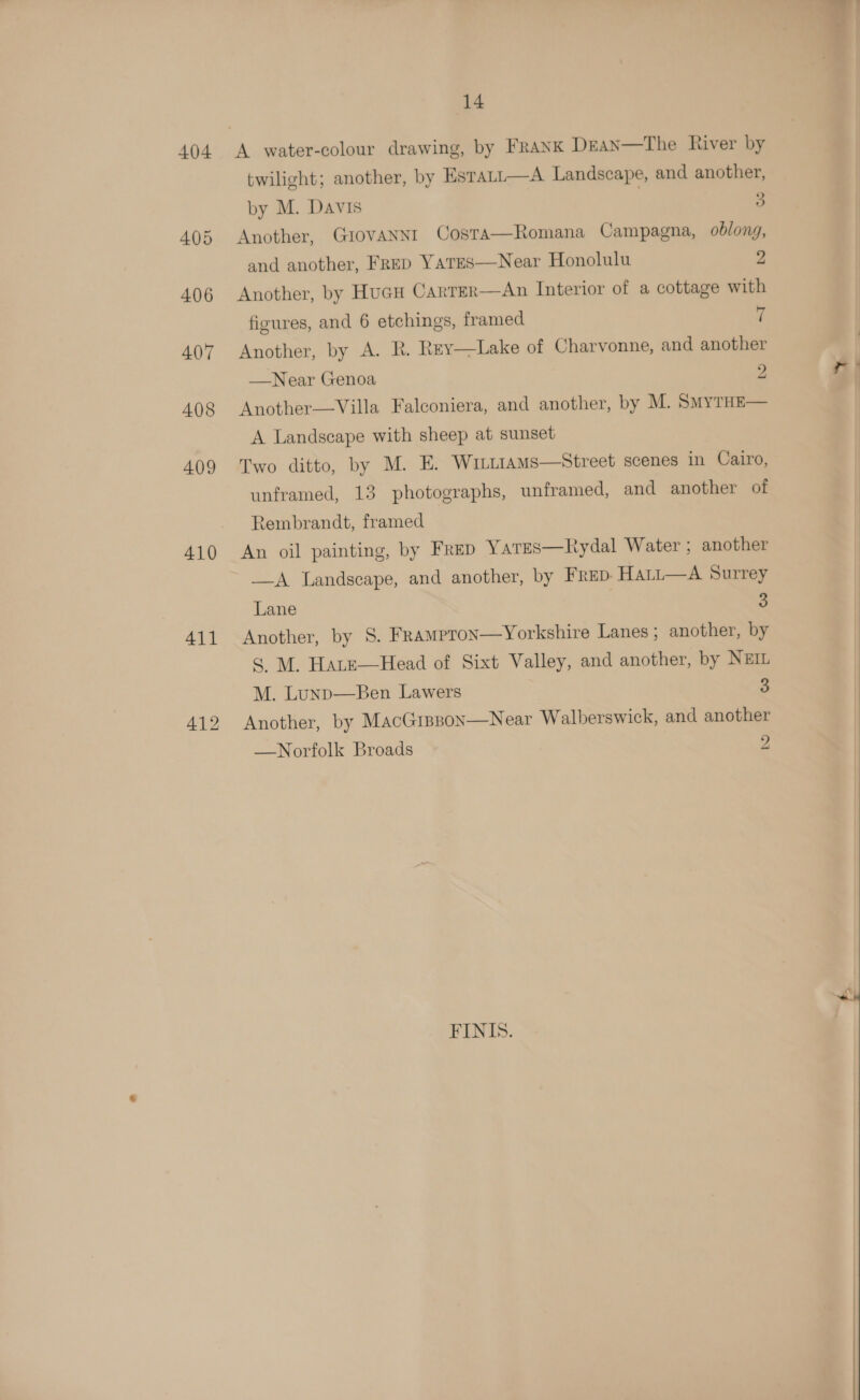 404 410 411 412 14 twilight; another, by Estatt—A Landscape, and another, by M. Davis 3 Another, Giovanni Costa—Romana Campagna, oblong, and another, Frep Yates—Near Honolulu 2 Another, by Hucu Carter—An Interior of a cottage with figures, and 6 etchings, framed 7 Another, by A. R. Rey—Lake of Charvonne, and another  —Near Genoa 2 Another—Villa Falconiera, and another, by M. SmyTHE— A Landscape with sheep at sunset Two ditto, by M. E. WILLIAMS—Street scenes in Cairo, unframed, 13 photographs, unframed, and another of Rembrandt, framed An oil painting, by Frep Yares—Rydal Water ; another —A Landscape, and another, by FrED- Hatt—A Surrey Lane 3 Another, by S. FraMpron—yYorkshire Lanes; another, by S M. Hate—Head of Sixt Valley, and another, by NEIL M. Lunp—Ben Lawers 3 Another, by MacGippon—Near Walberswick, and another —Norfolk Broads Zz FINIS.  