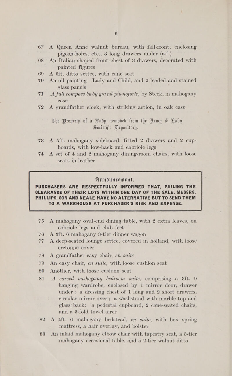 67 68 69 70 71 72 73 74 6 A Queen Anne walnut bureau, with fall-front, enclosing pigeon-holes, ete., 3 long drawers under (a.f.) An Italian shaped front chest of 3 drawers, decorated with painted figures A 6ft. ditto settee, with cane seat An oil painting—Lady and Child, and 2 leaded and stained glass panels A full compass baby grand pianoforte, by Steck, in mahogany case A. grandfather clock, with striking action, in oak case Che Property of x Lady, remobed from the Army &amp; ANaby Society's Depository. A 5ft. mahogany sideboard, fitted 2 drawers and 2 cup- boards, with low-back and cabriole legs A set of 4 and 2 mahogany dining-room chairs, with loose seats in leather  75 76 Th 78 19 80 81 82 83 TO A WAREHOUSE AT PURCHASER’S RISK AND EXPENSE.  A mahogany oval-end dining table, with 2 extra leaves, on eabriole legs and club feet A 3ft. 6 mahogany 3-tier dinner wagon A. deep-seated lounge settee, covered in holland, with loose cretonne cover A grandfather easy chair, en swite An easy chair, en suite, with loose cushion seat Another, with loose cushion seat A carved mahogany bedroom suite, comprising a 38ft. 9 hanging wardrobe, enclosed by 1 mirror door, drawer under; a dressing chest of 1 long and 2 short drawers, circular mirror over ; a washstand with marble top and glass back; a pedestal cupboard, 2 cane-seated chairs, and a 3-fold towel airer A 4ft. 6 mahogany bedstead, en suite, with box spring mattress, a hair overlay, and bolster An inlaid mahogany elbow chair with tapestry seat, a 3-tier mahogany occasional table, and a 2-tier walnut ditto