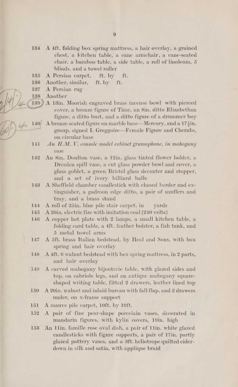 184 A 4ft. folding box spring mattress, a hair overlay, a grained chest, a kitchen table, a cane armchair, a cane-seated chair, a bamboo table, a side table, a roll of linoleum, 5 blinds, and a towel roller 185 A Persian carpet, ft. by ft. 136 Another, similar, ft: by ft: 137 Ae Persian rug ; 138 Another (yo - (139) A 18in. Moorish engraved brass incense bowl with pierced _ | cover, a bronze figure of Time, an 8in. ditto Elizabethan figure, a ditto bust, and a ditto figure of a drummer boy: 140, A bronze seated figure on marble base—Mercury, and a 174in. — group, signed I. Greggoire—Female Figure and Cherubs, on circular base 141. An H.M. V. console model cabinet gramophone, in mahogany case 142 An 8in. Doulton vase, a 12in. glass tinted flower holder, a Dresden spill vase, a cut glass powder bowl and cover, a glass goblet, a green Bristol glass decanter and stopper, and a set of ivory billiard balls 143 A Sheffield chamber candlestick with chased border and ex- tinguisher, a gadroon edge ditto, a pair of snuffers and tray, and a brass stand 144 A roll of 25in. blue pile stair carpet, in yards 145 A 20in. electric fire with imitation coal (240 volts) 146 <A copper hot plate with 2 lamps, a small kitchen table, a folding card table, a 4ft. feather bolster, a fish tank, and 5 metal towel arms 147 A 5dft. brass Italian bedstead, by Heal and Sons, with box spring and hair overlay 148 A 4ft. 6 walnut bedstead with box spring mattress, in 2 parts, and hair overlay  149 A carved mahogany bijouterie table, with glazed sides and top, on cabriole legs, and an antique mahogany square- shaped writing table, fitted 2 drawers, leather lined top 150 A 20in. walnut and inlaid bureau with fall flap, and 2 drawers under, on x-frame support ; 151 A mauve pile carpet, 10ft. by 10ft. 152 A pair of fine pear-shape porcelain vases, decorated in mandarin figures, with kylin covers, 19in. high 153 An l1lin. famille rose oval dish, a pair of 1lin. white glazed candlesticks with figure supports, a pair of 17in. partly glazed pottery vases, and a 3ft. heliotrope quilted eider- down in silk and satin, with applique braid