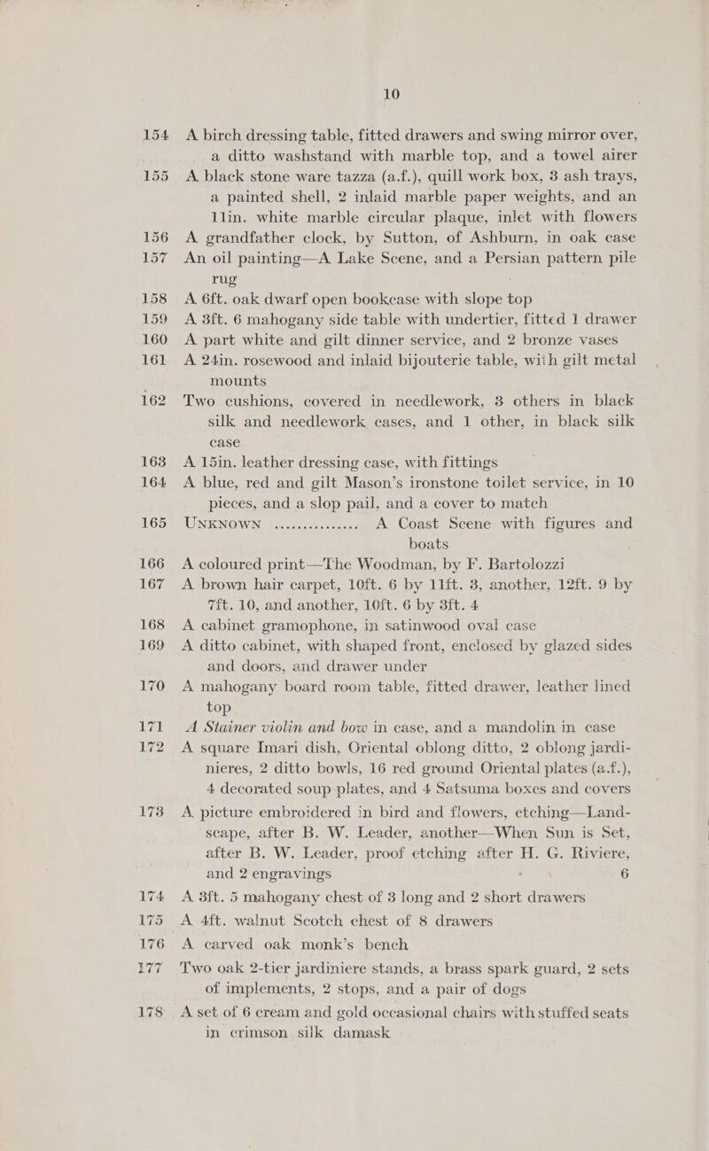 154 155 173 10 A birch dressing table, fitted drawers and swing mirror over, a ditto washstand with marble top, and a towel airer A. black stone ware tazza (a.f.), quill work box, 3 ash trays, a painted shell, 2 inlaid marble paper weights, and an 1lin. white marble circular plaque, inlet with flowers A. grandfather clock, by Sutton, of Ashburn, in oak case An oil painting—A. Lake Scene, and a Persian pattern pile rug ? A 6ft. oak dwarf open bookcase with slope top A 3ft. 6 mahogany side table with undertier, fitted 1 drawer A part white and gilt dinner service, and 2 bronze vases A 24in. rosewood and inlaid bijouterie table, with gilt metal mounts Two cushions, covered in needlework, 3 others in black silk and needlework cases, and 1 other, in black silk case A 15in. leather dressing case, with fittings A blue, red and gilt Mason’s ironstone toilet service, in 10 pieces, and a slop pail, and a cover to match UNKNOWN Sosg ase eas A Coast Scene with figures and boats A coloured print—The Woodman, by F. Bartolozzi A brown hair carpet, 10ft. 6 by 11ft. 3, another, 12ft. 9 by 7ft. 10, and another, 10ft. 6 by 3ft. 4 A cabinet gramophone, in satinwood oval case A ditto cabinet, with shaped front, enclosed by glazed sides and doors, and drawer under A mahogany board room table, fitted drawer, leather lined top A Stainer violin and bow in case, and a mandolin in case A square Imari dish, Oriental oblong ditto, 2 cblong jardi- nieres, 2 ditto bowls, 16 red ground Oriental plates (a.f.), 4 decorated soup plates, and 4 Satsuma boxes and covers A. picture embroidered in bird and flowers, etching—Land- scape, after B. W. Leader, another—When Sun is Set, after B. W. Leader, proof etching after H. G. Riviere, and 2 engravings 6 A 3ft. 5 mahogany chest of 3 long and 2 short drawers A 4ft. walnut Scotch chest of 8 drawers A. carved oak monk’s bench Two oak 2-tier jardiniere stands, a brass spark guard, 2 sets of implements, 2 stops, and a pair of dogs A set of 6 cream and gold occasional chairs with stuffed seats in crimson silk damask