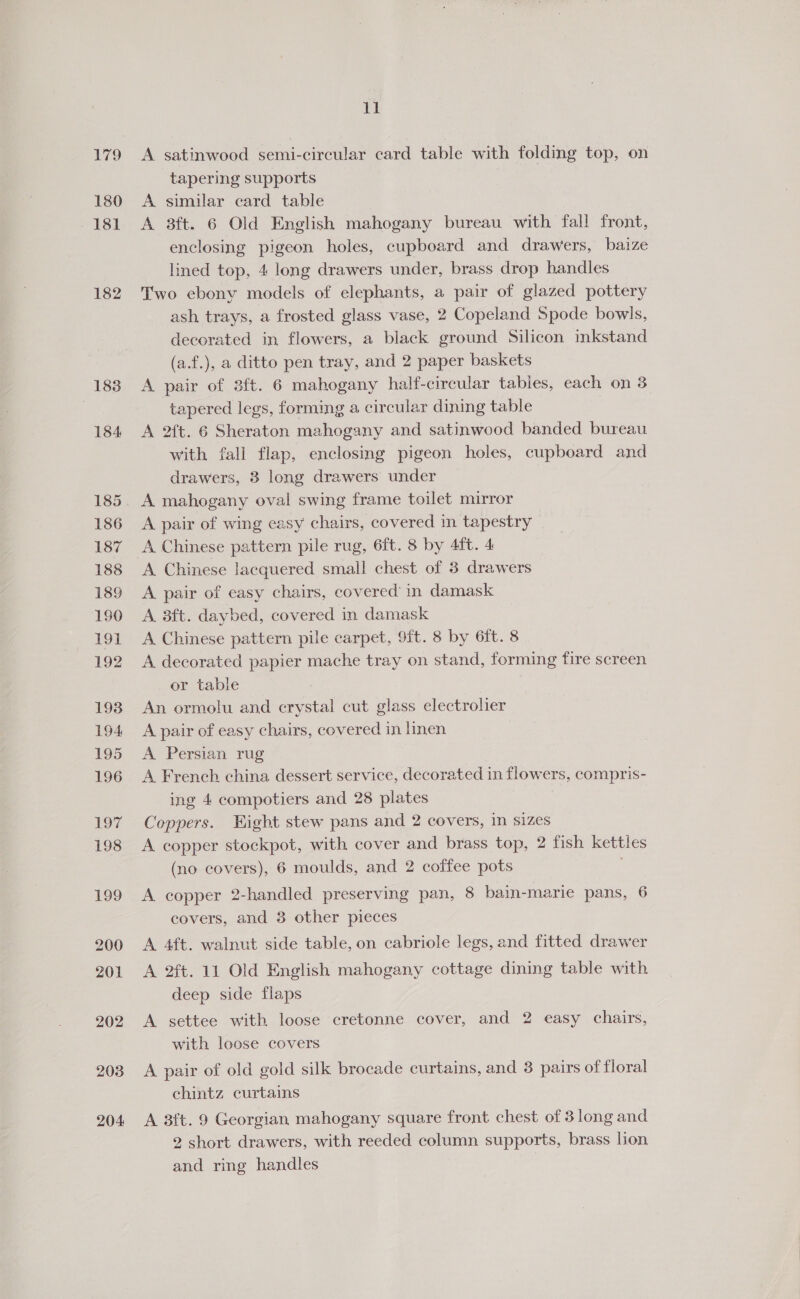 179 180 ~18i 182 183 184 185 186 187 188 189 190 191 192 193 194 195 196 197 198 199 200 201 202 203 204 Te A satinwood semi-circular card table with folding top, on tapering supports A similar card table A 3ft. 6 Old English mahogany bureau with fall front, enclosing pigeon holes, cupboard and drawers, baize lined top, 4 long drawers under, brass drop handles Two ebony models of elephants, a pair of glazed pottery ash trays, a frosted glass vase, 2 Copeland Spode bowls, decorated in flowers, a black ground Silicon inkstand (a.f.), a ditto pen tray, and 2 paper baskets A pair of 3ft. 6 mahogany half-circular tables, each on 3 tapered legs, forming a circular dining table A 2ft. 6 Sheraton mahogany and satinwood banded bureau with fall flap, enclosing pigeon holes, cupboard and drawers, 3 long drawers under A mahogany oval swing frame toilet mirror A pair of wing easy chairs, covered in tapestry A Chinese pattern pile rug, 6ft. 8 by 4ft. 4 A Chinese lacquered small chest of 3 drawers A pair of easy chairs, covered’ in damask A 3ft. daybed, covered in damask A Chinese pattern pile carpet, 9ft. 8 by 6ft. 8 A decorated papier mache tray on stand, forming fire screen or table An ormolu and crystal cut glass electrolier A pair of easy chairs, covered in linen A Persian rug A French china dessert service, decorated in flowers, compris- ing 4 compotiers and 28 plates Coppers. Hight stew pans and 2 covers, in sizes A copper stockpot, with cover and brass top, 2 fish kettles (no covers), 6 moulds, and 2 coffee pots A copper 2-handled preserving pan, 8 bain-marie pans, 6 covers, and 3 other pieces A 4ft. walnut side table, on cabriole legs, and fitted drawer A 2ft. 11 Old English mahogany cottage dining table with deep side flaps A settee with loose cretonne cover, and 2 easy chairs, with loose covers A pair of old gold silk brocade curtains, and 3 pairs of floral chintz curtains A 3ft. 9 Georgian mahogany square front chest of 3 long and 2 short drawers, with reeded column supports, brass lion and ring handles