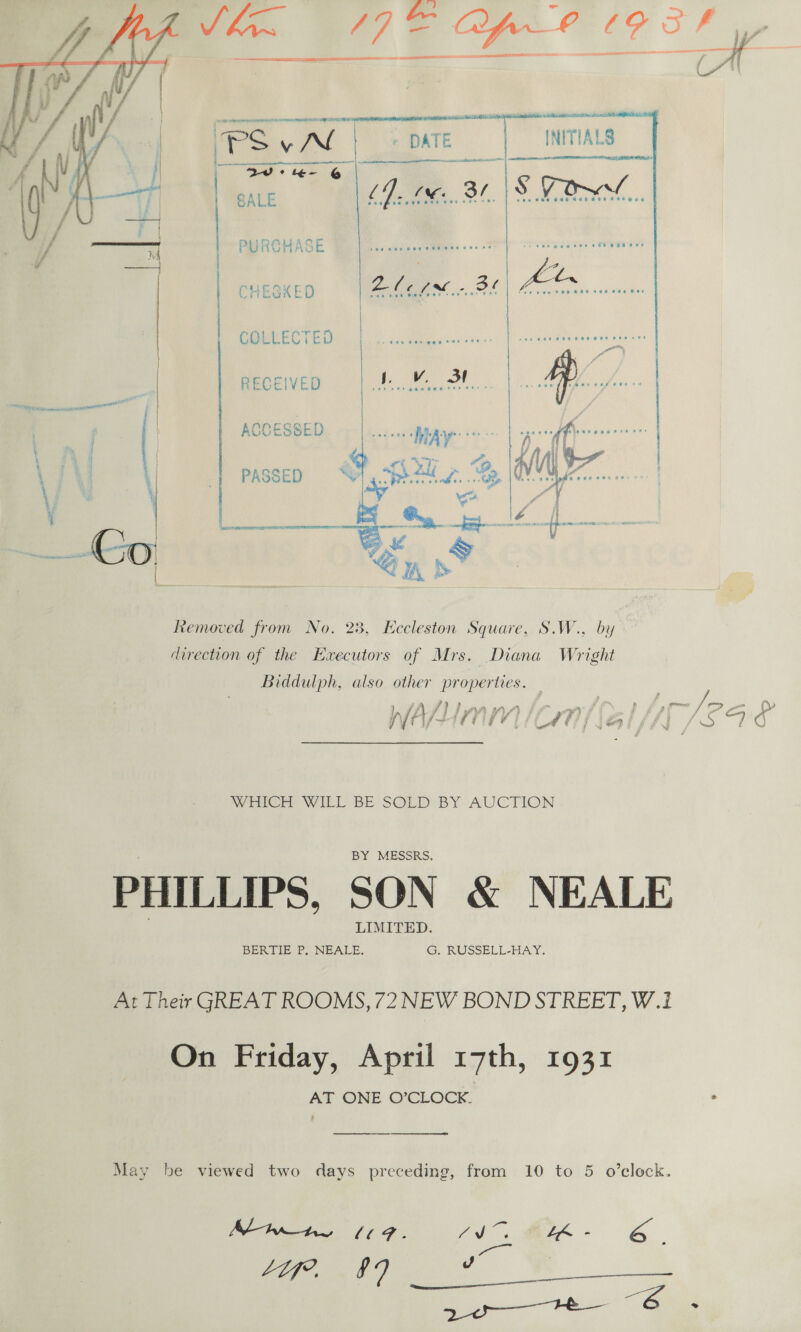   a ¢ oF tte i ae ae,    PURCHASE | CHEGKED Ze M2. Ot COLLECTED | RECEIVED as ACCESSED i... &amp; PASSED =‘ sre. hs a Li. Boers   Removed from No. 23, Eccleston Square, S.W., by direction of the Executors of Mrs. Diana Wright Biddulph, also other A hae’ WiA/ f Lhyy ViVi | it | i&amp; I A jf: ag i | WiICEE WILL BE SOLD BY AUCTION BY MESSRS. PHILLIPS, SON &amp; NEALE LIMITED. BERTIE P. NEALE. G, RUSSELL-HAY. At Their GREAT ROOMS, 72 NEW BOND STREET, W.1 On Friday, April 17th, 1931 AT ONE O’CLOCK. . ee 