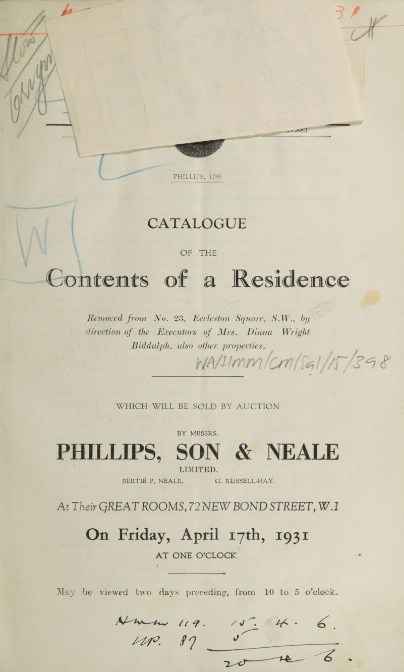  wIiG{OOO   = PEUEICLP Sel 96  CATALOGUE lst PI OELILES py, OF) RHE Removed from No. 23, Eccleston Square, S.W., by direction of the Executors of Mrs. Diana Wright Biddulph, also other properties. WHieGe WILL BE SOLD BY AUCTION BY MESSRS. PHILLIPS, SON &amp; NEALE LIMITED. BERTIE P,. NEALE. G. RUSSELL-HAY. At Their GREAT ROOMS, 72 NEW BOND STREET, W.12 On Friday, April 17th, 1931 AT ONE O’CLOCK.  May be viewed two days preceding, from 10 to 5 o'clock. | Vas a a Ab 0, ME - a. Vs aa Be . Reg ee 