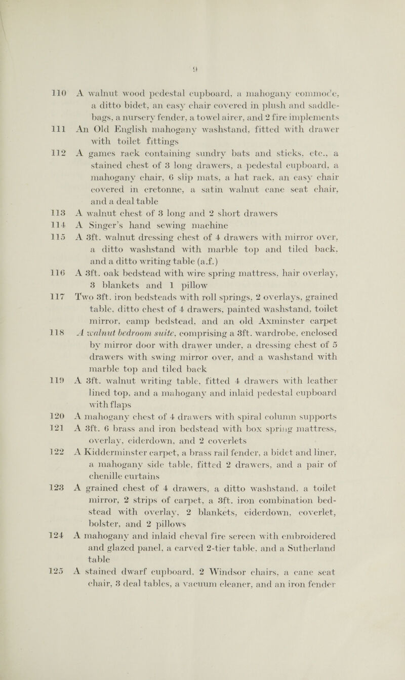 110 111 112 118 119 123 A walnut wood pedestal cupboard, a mahogany commoce, a ditto bidet, an easy chair covered in plush and saddle- bags, anursery fender, a towel airer, and 2 fire implements An Old English mahogany washstand, fitted with drawer with toilet fittings A games rack containing sundry bats and sticks, etc., a stained chest of 3 long drawers, a pedestal cupboard, a mahogany chair, 6 slip mats, a hat rack, an easy chair covered in cretonne, a satin walnut cane seat chair. and a deal table A walnut chest of 3 long and 2 short drawers A Singer’s hand sewing machine A 3ft. walnut dressing chest of 4 drawers with mirror over, a ditto washstand with marble top and tiled back. and a ditto writing table (a.f.) A 3ft. oak bedstead with wire spring mattress. hair overlay, 3 blankets and 1 pillow Two 3ft. iron bedsteads with roll springs, 2 overlays, grained table, ditto chest of 4 drawers, painted washstand, toilet mirror, camp bedstead, and an old Axminster carpet A walnut bedroom suite, comprising a 8ft. wardrobe, enclosed by mirror door with drawer under, a dressing chest of 5 drawers with swing mirror over, and a washstand with marble top and tiled back A 3ft. walnut writing table, fitted 4 drawers with leather lined top, and a mahogany and inlaid pedestal cupboard with flaps A mahogany chest of 4 drawers with spiral column supports A 3ft. 6 brass and iron bedstead with box spring mattress, overlay, eiderdown, and 2 coverlets A Kxidderminster carpet, a brass rail fender, a bidet and liner. a mahogany side table, fitted 2 drawers, and a pair of chenille curtains A grained chest of 4 drawers, a ditto washstand. a toilet mirror, 2 strips of carpet, a 3ft. iron combination bed- stead with overlay, 2 blankets, eiderdown. coverlet, bolster, and 2 pillows A mahogany and inlaid cheval fire screen with embroidered and glazed panel, a carved 2-tier table, and a Sutherland table A stained dwarf cupboard, 2 Windsor chairs, a cane seat