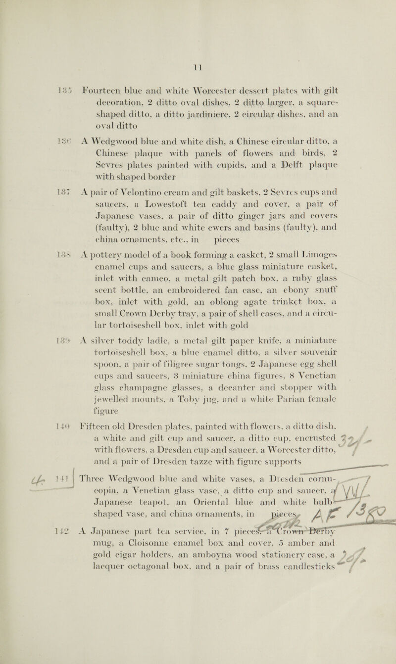 11 135 Fourteen blue and white Worcester dessert plates with gilt decoration, 2 ditto oval dishes, 2 ditto larger, a square- shaped ditto, a ditto jardiniere, 2 circular dishes, and an ral ditto 136 A Wedgwood blue and white dish, a Chinese circular ditto, a Chinese plaque with panels of flowers and birds, 2 Sevres plates painted with cupids, and a Delft plaque with shaped border 137 A pair of Velontino cream and gilt baskets, 2 Sevres cups and saucers, a Lowestoft tea caddy and cover, a pair of Japanese vases, a pair of ditto ginger jars and covers (faulty), 2 blue and white ewers and basins (faulty), and china ornaments, ete..in pieces 13s &lt;A pottery model of a book forming a casket, 2 small Limoges enamel cups and saucers, a blue glass miniature casket, inlet with cameo, a metal gilt patch box, a ruby glass scent bottle. an embroidered fan case, an ebony snuff box, inlet with gold, an oblong agate trinket box, a small Crown Derby tray, a pair of shell cases, and a circu- lar tortoiseshell box, inlet with gold 139 &lt;A silver toddy ladle, a metal gilt paper knife, a miniature tortoiseshell box, a blue enamel ditto. a silver souvenir spoon, a pair of filigree sugar tongs. 2 Japanese egg shell cups and saucers, 3 miniature china figures. 8 Venetian glass champagne glasses, a decanter and stopper with jewelled mounts, a Toby jug, and a white Parian female figure 140 Fifteen old Dresden plates, painted with flowers, a ditto dish, a white and gilt cup and saucer, a ditto cup, encrusted 44 / _ with flowers. a Dresden cup and saucer, a Worcester ditto. Sie and a pair of Dresden tazze with figure supports ae ; | pe (f- 141 | Three Wedgwood blue and white vases, a Dresden cornu- 7 : copia, a Venetian glass vase, a ditto cup and saucer, af Nb i Japanese teapot, an Oriental blue and white bulb=—~ /3 a shaped vase, and china ornaments, in BEE CS» ie ah    if po eypsisll Fc oF fae 142 A Japanese part tea service, in 7 eae a Crown peaTy gold cigar holders, an amboyna wood stationery case, a lacquer octagonal box, and a pair of brass candlesticks™ , 