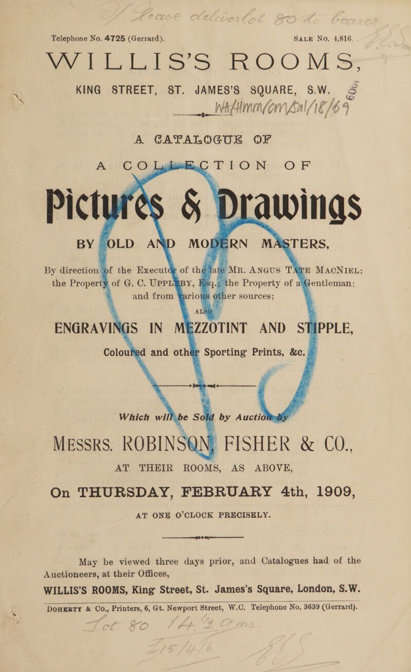 Telephone No. 4725 (Gerrard). SALE No. 4,816. Me ell oS OO Mss KING STREET, ST. JAMES’S SQUARE, SW. &amp; ___ Alma ful ‘Ie 16 4 A GATALOGUE OF    eaten OF Ss &amp; D rawings sa We be Picigt By direction’ pf the Execute of thy the ie of G. C. UpPrippy, : and from ¥ari     ‘OLD A aD RN MA RTERS,          MR. ANGUS Ts TE MACNIEL:; he Pr operty of a.  (e Semen:      * , ALE a A ENGRAVING iS IN EZZOTINT AND ST IPPLE, Colouly ud and othe ae ae &amp;e..    x hee Atay! Fats Revi rae fi 4: ae) m: i Py be ie me Which > Eby Auctid yi MESSRS. ROBINSG | FISHER &amp; CO., AT THEIR ROOMS, AS ABOVE, On THURSDAY, FEBRUARY 4th, 1909, AT ONE O’CLOCK PRECISELY. be Sol id a eee 6 GR May be viewed three days prior, and Catalogues had of the Auctioneers, at their Offices, WILLIS’S ROOMS, King Street, St. James’s Square, London, S.W.  