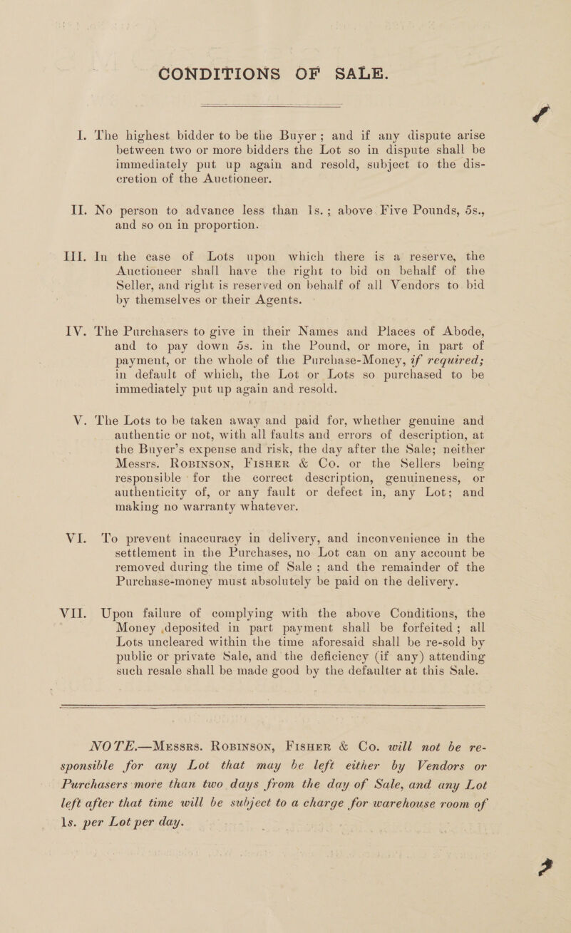 CONDITIONS OF SALE.  between two or more bidders the Lot so in dispute shall be immediately put up again and resold, subject to the dis- cretion of the Auctioneer. No person to advance less than Is.; above. Five Pounds, 5s., and so on in proportion. In the case of Lots upon which there is a reserve, the Auctioneer shall have the right to bid on behalf of the Seller, and right is reserved on behalf of all Vendors to. bid by themselves or their Agents. The Purchasers to give in their Names and Places of Abode, and to pay down ds. in the Pound, or more, in part of payment, or the whole of the Purchase-Money, if required; in default of which, the Lot or Lots so purchased to be immediately put up again and resold. | authentic or not, with all faults and errors of description, at the Buyer’s expense and risk, the day after the Sale; neither Messrs. Roprnson, FisHer &amp; Co. or the Sellers being responsible ‘for the correct description, genuineness, or authenticity of, or any fault or defect in, any Lot; and making no warranty whatever. To prevent inaccuracy in delivery, and inconvenience in the settlement in the Purchases, no Lot can on any account be removed during the time of Sale ; and the remainder of the Purchase-money must absolutely be paid on the delivery. Upon failure of complying with the above Conditions, the Money ,deposited in part payment shall be forfeited; all Lots uncleared within the time aforesaid shall be re-sold by public or private Sale, and the deficiency (if any) attending such resale shall be made good by the defaulter at this Sale.  