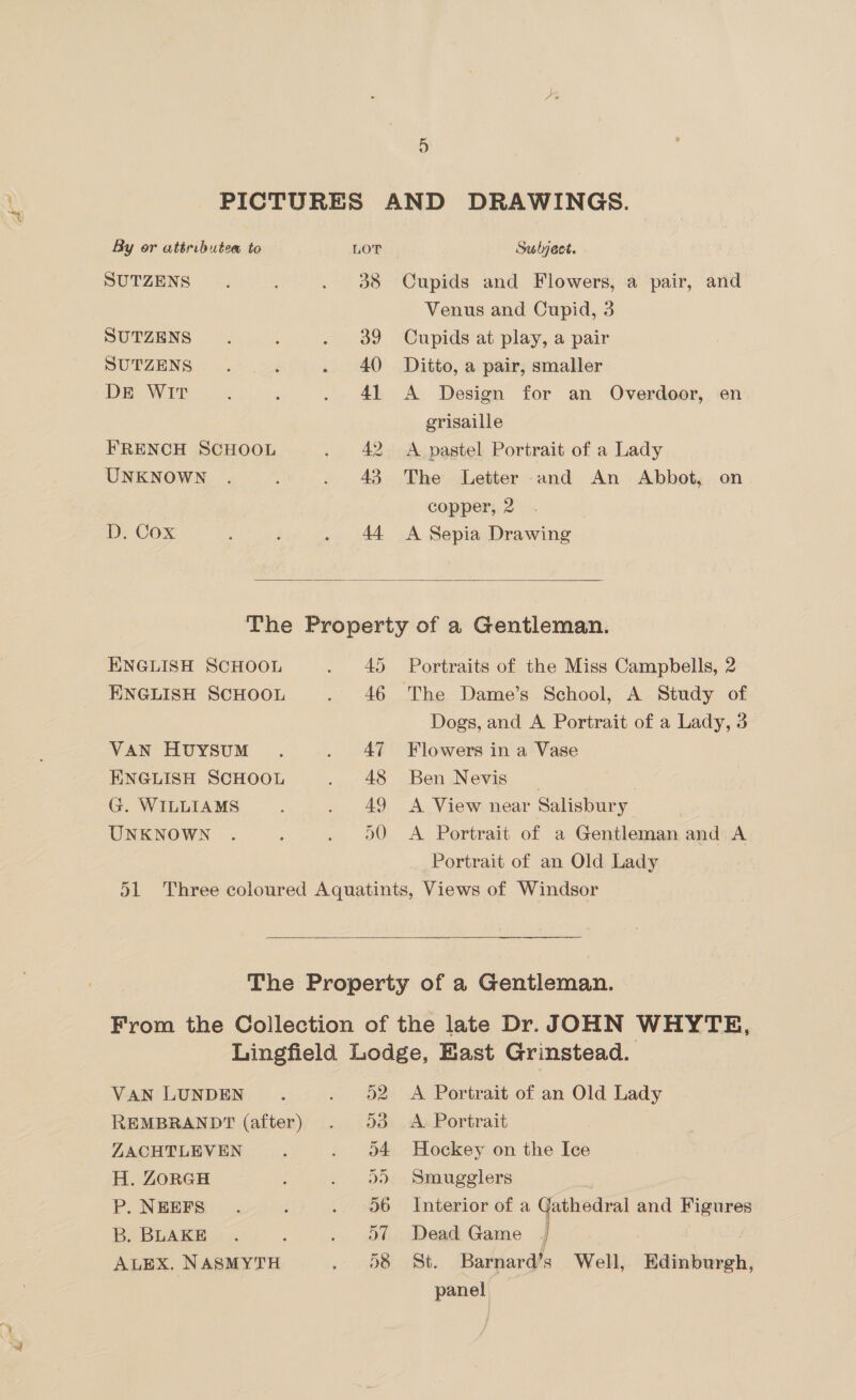 ee 5 By or attributes to LOT SUTZENS ; : ES SUTZENS : ’ 0 B9 SUTZENS . , 43 240 DE WIT , F ae 3) FRENCH SCHOOL Lh ae UNKNOWN . : a 4 D. Cox ; F Z 44 Sulyect. Cupids and Flowers, a pair, and Venus and Cupid, 3 Cupids at play, a pair Ditto, a pair, smaller A Design for an Overdoor, en grisaille A pastel Portrait of a Lady The Letter and An Abbot, on copper, 2 A Sepia Drawing  ENGLISH SCHOOL ~ 45 ENGLISH SCHOOL “ae 40 VAN HvuyYSsuM . | wee ENGLISH SCHOOL et: G. WILLIAMS ; ~ - Ao UNKNOWN . : an Portraits of the Miss Campbells, 2 Dogs, and A Portrait of a Lady, 3 Flowers in a Vase Ben Nevis A View near Salisbury A Portrait of a Gentleman and A Portrait of an Old Lady  VAN LUNDEN . vais 2 REMBRANDT (after) . 93 ZACHTLEVEN ; Ai ae H. ZORGH Sie. P. NEEFS. : 0 Sb B. BLAKE . : i tee ALEX. NASMYTH ed A Portrait of an Old Lady A Portrait Hockey on the Ice Smugglers Interior of a Cathedral and Figures Dead Game | : St. Barnard’s Well, Edinburgh, panel