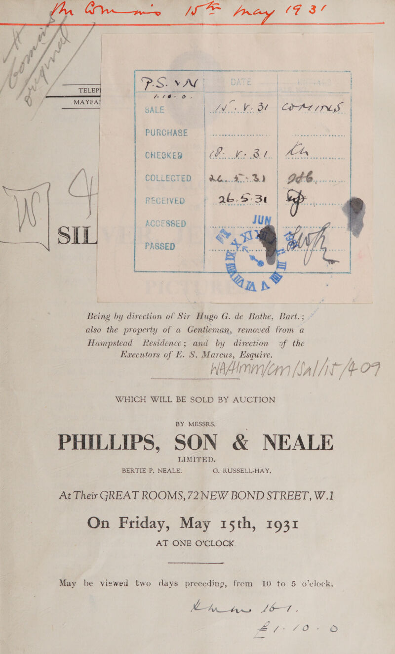 PURCHASE  _ CHESKES  COLLECTED re RECEIVED     ACCESSED P A, SS ED   Being by direction of Sir Hugo G. de Bathe, Bart.; also the property of a Gentleman, removed trom a Hampstead Residence; and by direction of the Executors of EH. S. Marcus, Esquire. fw f / , 4, — adenmicnn [0a)/jt- OF N Hf ai i ij (A yifV AL/IN ve / WHICH WILL BE SOLD BY AUCTION BY MESSRS. PHILLIPS, SON &amp; NEALE At Their GREAT ROOMS, 72 NEW BOND STREET, W.1 On Friday, May 15th, 1931 AT ONE O’CLOCK. May be viswed two days preceding, from 10 to 5 o'clock. DA Aw, (6-7. we Lt aes od