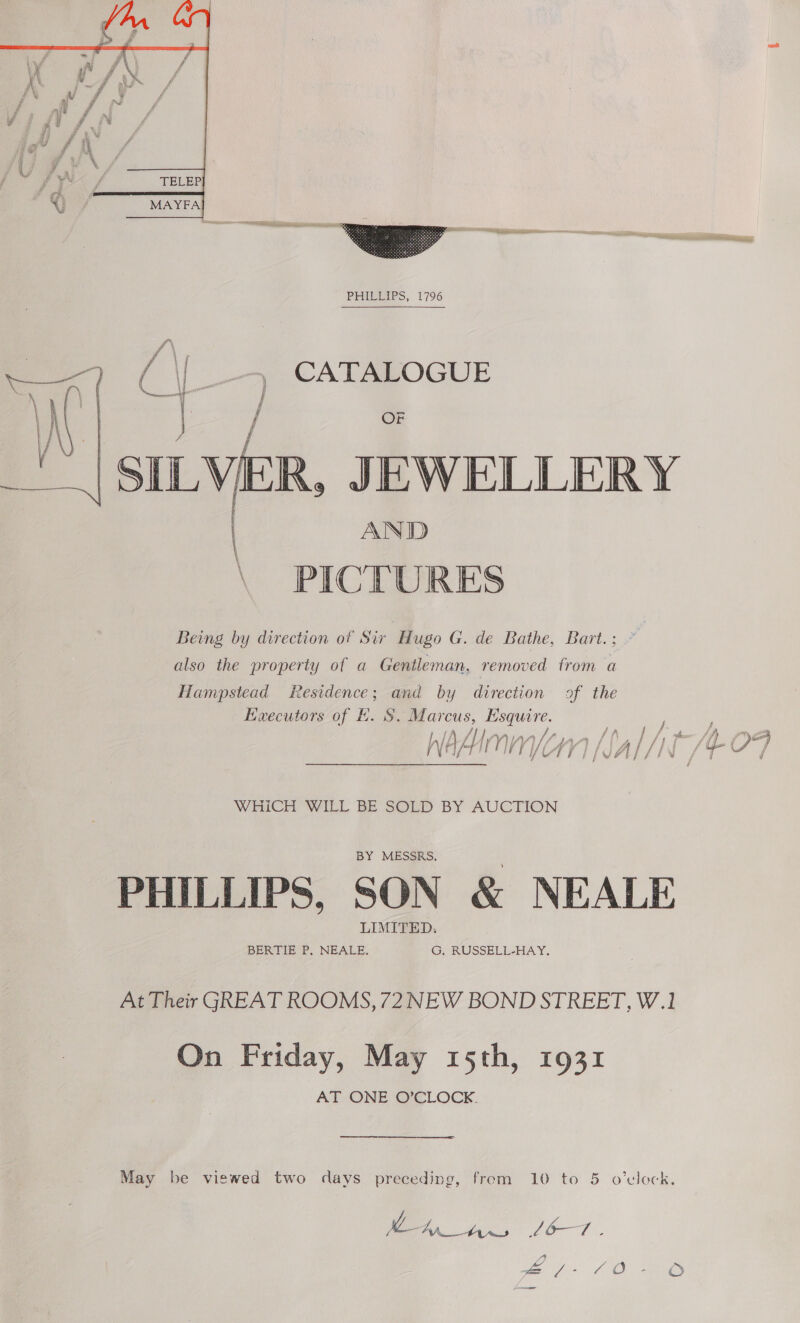    (| [| — CATALOGUE a / OF | SILVER, JEWELLERY | AND \ PICTURES Being by direction of Sir Hugo G. de Bathe, Bart.; also the property of a Gentleman, removed from a Hampstead Residence; and by direction of the Executors of E. S. Marcus, Esquire. 7) Af | AA LAA |p oy ff fy F jf Be fy AZ) t G fon f fy i Pe ae N AY I 4 i i /4 i | f 4d AL j f i WHICH WILL BE SOLD BY AUCTION PHILLIPS, SON &amp; NEALE At Their GREAT ROOMS, 72 NEW BOND STREET, W.1 On Friday, May 15th, 1931 AT ONE O’CLOCK. May be viewed two days preceding, from 10 to 5 o'clock. hy Lb Te: Da as oi oO —