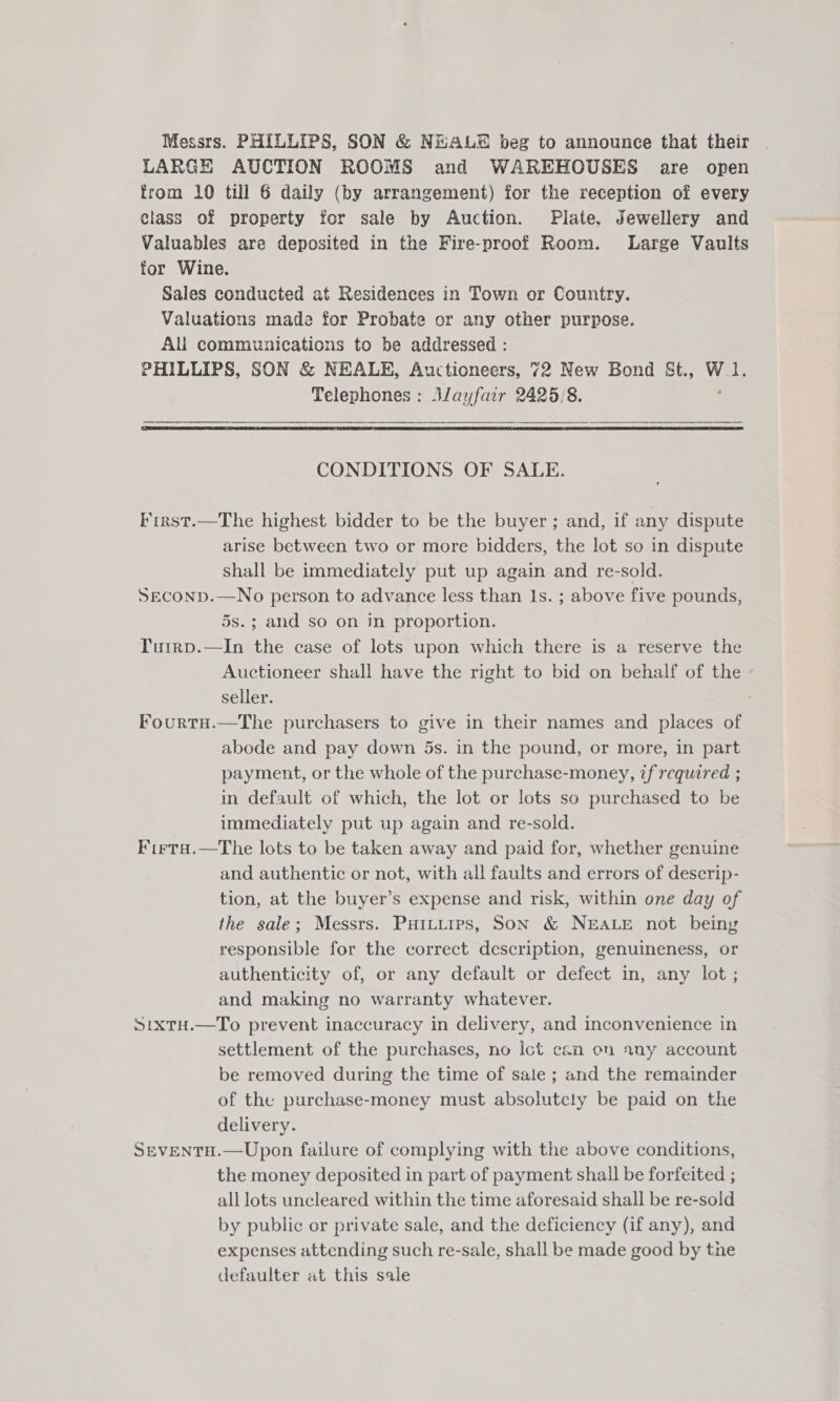 Messrs. PHILLIPS, SON &amp; NEALE beg to announce that their LARGE AUCTION ROOMS and WAREHOUSES are open from 10 till 6 daily (by arrangement) for the reception of every class of property for sale by Auction. Plate. Jewellery and Valuables are deposited in the Fire-proof Room. Large Vaults for Wine. Sales conducted at Residences in Town or Country. Valuations made for Probate or any other purpose. All communications to be addressed : PHILLIPS, SON &amp; NEALE, Auctioneers, 72 New Bond St., W.1. Telephones : Alayfair 2425/8. :  CONDITIONS OF SALE. First.—The highest bidder to be the buyer ; and, if any dispute arise between two or more bidders, the lot so in dispute shall be immediately put up again and re-sold. SECOND.—No person to advance less than 1s. ; above five pounds, 5s.; and so on in proportion. Tuirp.—In the case of lots upon which there is a reserve the Auctioneer shall have the right to bid on behalf of the seller. : FourtH.—The purchasers to give in their names and places of abode and pay down 5s. in the pound, or more, in part payment, or the whole of the purchase-money, zf required ; in default of which, the lot or lots so purchased to be immediately put up again and re-sold. Firta.—The lots to be taken away and paid for, whether genuine and authentic or not, with all faults and errors of descrip- tion, at the buyer’s expense and risk, within one day of the sale; Messrs. Puitiirps, SON &amp; NEALE not being responsible for the correct description, genuineness, or authenticity of, or any default or defect in, any lot; and making no warranty whatever. Sixtu.—To prevent inaccuracy in delivery, and inconvenience in settlement of the purchases, no Ict cen on any account be removed during the time of sale ; and the remainder of the purchase-money must absolutely be paid on the delivery. SeveENtTH.—Upon failure of complying with the above conditions, the money deposited in part of payment shall be forfeited ; all lots uncleared within the time aforesaid shall be re-sold by public or private sale, and the deficiency (if any), and expenses attending such re-sale, shall be made good by the defaulter at this sale