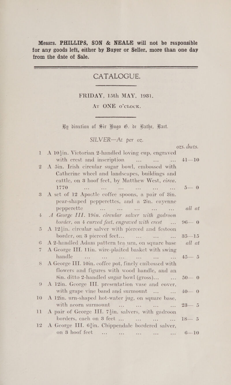 Messrs. PHILLIPS, SON &amp; NEALE will not be responsible for any goods left, either by Buyer or Seller, more than one day from the date of Sale.  CATALOGUE, FRIDAY, 15th MAY, 1981, Ar ONE O’CLOCK. By direction of Sir Hugo G. de athe, Burt. SILVER=-At. per .oz. ozs. dwts. 1 A 10hin. Victorian 2-handled loving cup, engraved with erest and inscription sith — ... 41—10 2 A din. Irish circular sugar bowl, embossed with Catherine wheel and landscapes, buildings and cattle, on 3 hoof feet, Matthew West, cerca. 1770 a : , : 5— 0 o A set of 12 Apostle cones: spoons, a pair soe a pear-shaped pepperettes, and a 2in. cayenne pepperette Biss ee ye all at 4 &lt;A George III. 19in. ae ae er with gadroon border, on 4 curved feet, engraved with crest ... 96— 0 5 A 124in. circular salver with pierced and festoon border, on 3 pierced feet... on a .. 385—15 6 A 2-handled Adam pattern tea urn, on square base ~ all at 7 &lt;A George III. 1lin. wire-plaited basket with swing ; handle a A5— 5 8 A George III. 10in. caitfee nee ie ea i flowers and figures with wood handle, and an 8in. ditto 2-handled sugar bowl (gross)... ... 50— 0 9 A 12in. George III. presentation vase and cover, with grape vine band and surmount... ... 40— 0 10 A 12in. urn-shaped hot-water jug, on square base, with acom surmount” ..., mie . 238— 5 11 A pair of George III. 7iin. salvers, an ie borders, each on 3 feet ... a 18— 5 12 A George III. 63in. Chippendale Werden ae ona hoot, feet, 2.2 oa Ne ee ... 6—10