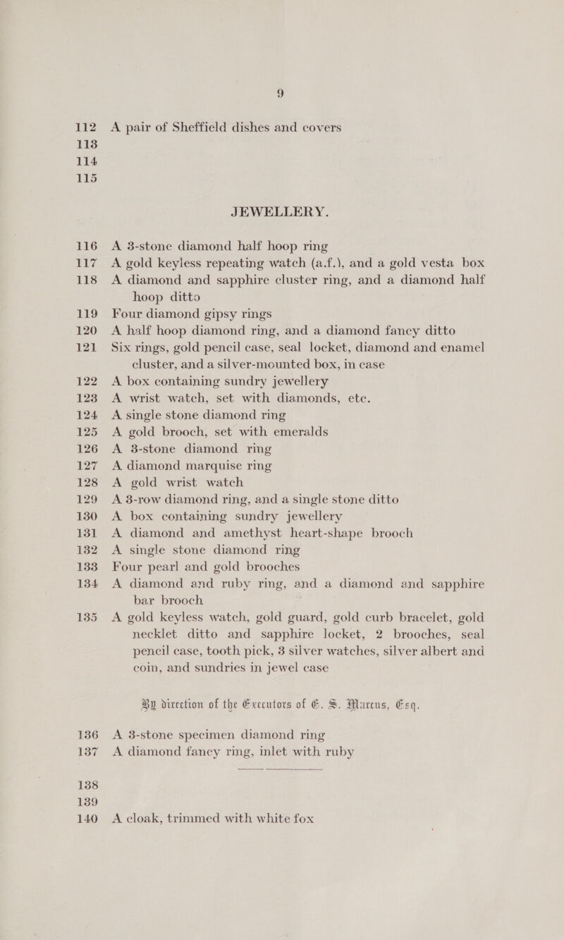 112 136 137 138 139 140 9 A pair of Sheffield dishes and covers JEWELLERY. A. 3-stone diamond half hoop ring A gold keyless repeating watch (a.f.), and a gold vesta box A diamond and sapphire cluster ring, and a diamond half hoop ditto Four diamond gipsy rings A half hoop diamond ring, and a diamond fancy ditto Six rings, gold pencil case, seal locket, diamond and enamel cluster, and a silver-mounted box, in case A box containing sundry jewellery A wrist watch, set with diamonds, ete. A single stone diamond ring A gold brooch, set with emeralds A 8-stone diamond ring A diamond marquise ring A gold wrist watch A 3-row diamond ring, and a single stone ditto A box containing sundry jewellery A diamond and amethyst heart-shape brooch A single stone diamond ring Four pearl and gold brooches A diamond and ruby ring, and a diamond and sapphire bar brooch A gold keyless watch, gold guard, gold curb bracelet, gold necklet ditto and sapphire locket, 2 brooches, seal pencil case, tooth pick, 3 silver watches, silver albert and coin, and sundries in jewel case Hy direction of the Executors of G6. S. Marcus, Een. A 3-stone specimen diamond ring A diamond fancy ring, inlet with ruby  A cloak, trimmed with white fox