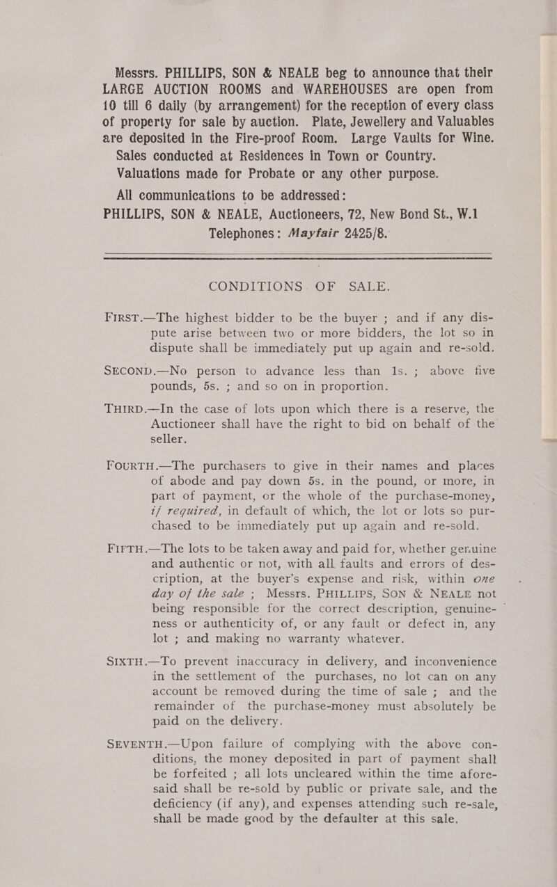 Messrs. PHILLIPS, SON &amp; NEALE beg to announce that their LARGE AUCTION ROOMS and WAREHOUSES are open from 10 till 6 daily (by arrangement) for the reception of every class of property for sale by auction. Plate, Jewellery and Valuables are deposited in the Fire-proof Room. Large Vaults for Wine. Sales conducted at Residences in Town or Country. Valuations made for Probate or any other purpose. All communications to be addressed: PHILLIPS, SON &amp; NEALE, Auctioneers, 72, New Bond St., W.1 Telephones: Mayfair 2425/8.   CONDITIONS OF “SALE. FIRST.—The highest bidder to be the buyer ; and if any dis- pute arise between two or more bidders, the lot so in dispute shall be immediately put up again and re-sold. SECOND.—No person to advance less than ls. ; ; above five pounds, 5s. ; and so on in proportion. THIRD.—In the case of lots upon which there is a reserve, the Auctioneer shall have the right to bid on behalf of the seller. FoOuRTH.—The purchasers to give in their names and places of abode and pay down ds. in the pound, or more, in part of payment, or the whole of the purchase-money, if reguired, in default of which, the lot or lots so pur- chased to be immediately put up again and re-sold. FirTH.—The lots to be taken away and paid for, whether genuine and authentic or not, with all faults and errors of des- cription, at the buyer’s expense and risk, within ove day of the sale ; Messrs. PHILLIPS, SON &amp; NEALE not being responsible for the correct description, genuine- — ness or authenticity of, or any fault or defect in, any lot ; and making no warranty whatever. SIXTH.—To prevent inaccuracy in delivery, and inconvenience in the settlement of the purchases, no lot can on any account be removed during the time of sale ; and the remainder of the purchase-money must absolutely be paid on the delivery. SEVENTH.—Upon failure of complying with the above con- ditions, the money deposited in part of payment shall be forfeited ; all lots uncleared within the time afore- said shall be re-sold by public or private sale, and the deficiency (if any), and expenses attending such re-sale, shall be made good by the defaulter at this sale.