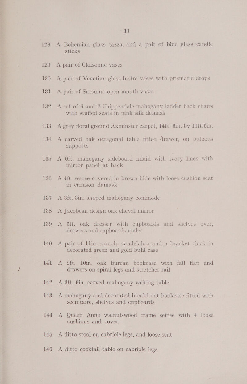 130 145 146 ie a! A Bohemian glass tazza, and a pair of blue glass candle sticks A pair of Cloisonne vases A pair of Venetian glass lustre vases with prismatic drops A pair of Satsuma open mouth vases A set of 6 and 2 Chippendale mahogany ladder back chairs with stuffed seats in pink silk damask A grey floral ground Axminster carpet, 14ft. 6in. by 11ft.6in. A carved oak octagonal table fitted drawer, on bulbous supports A 6ft. mahogany sideboard inlaid with ivory lines with mirror panel at back A 4ft. settee covered in brown hide with loose cushion seat in crimson damask A 3ft. 3in. shaped mahogany commode A Jacobean design oak cheval mirror A 5ft. oak dresser. with cupboards and shelves over, drawers and cupboards under A pair of llin. ormolu candelabra and a bracket clock in decorated green and gold buhl case A 2it. 10in. oak bureau bookcase with fall flap and drawers on spiral legs and stretcher rail A 3it. 6in. carved mahogany writing table A mahogany and decorated breakfront bookcase fitted with secretaire, shelves and cupboards A Queen Anne walnut-wood frame settee with 4 loose cushions and cover A ditto stool on cabriole legs, and loose seat A ditto cocktail table on cabriole legs