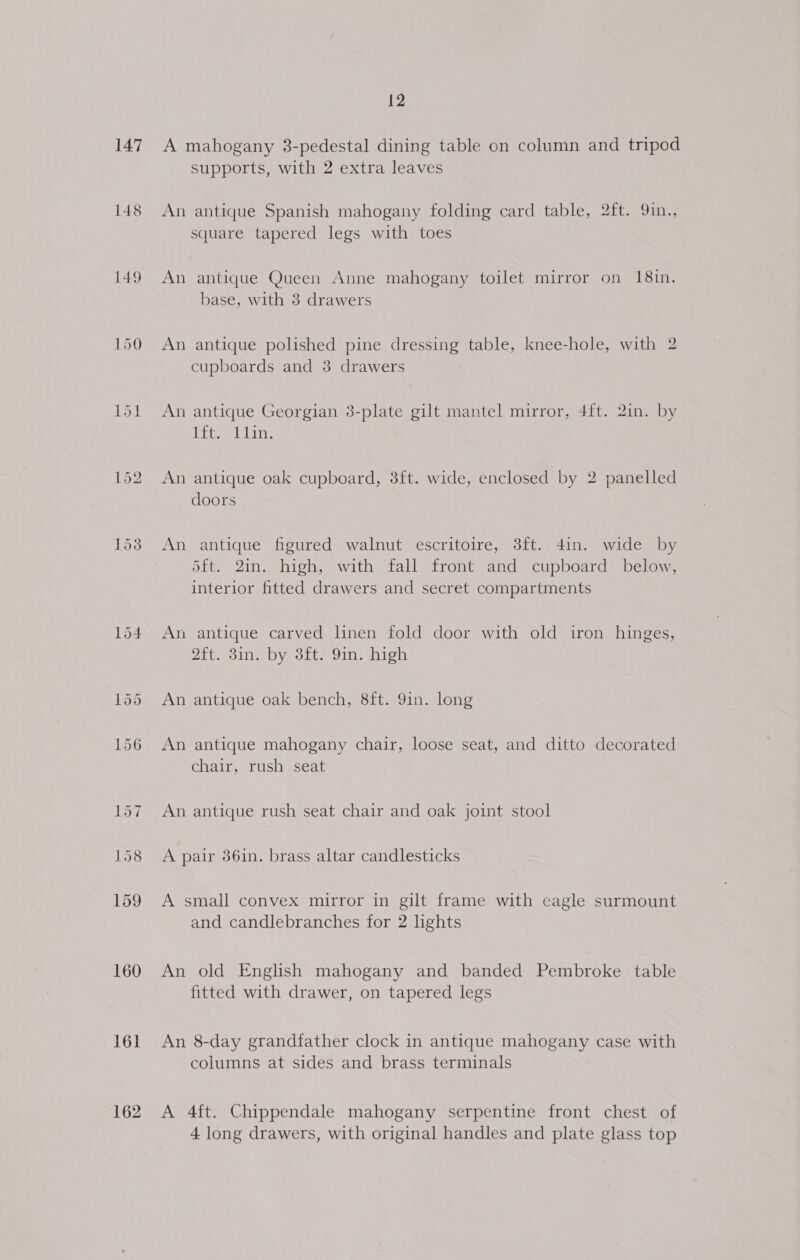 147 148 149 Lak 160 161 162 12 A mahogany 3-pedestal dining table on column and tripod supports, with 2 extra leaves An antique Spanish mahogany folding card table, 2ft. 9in., square tapered legs with toes An antique Queen Anne mahogany toilet mirror on 18in. base, with 8 drawers An antique polished pine dressing table, knee-hole, with 2 cupboards and 3 drawers An antique Georgian 3-plate gilt mantel mirror, 4ft. 2in. by ibiie JME. An antique oak cupboard, 8ft. wide, enclosed by 2 panelled doors An antique figured walnut escritoire, 3ft. 4in. wide by 5ft. 2in. high, with fall front and cupboard below, interior fitted drawers and secret compartments An antique carved linen fold door with old iron hinges, 2ft. 3in. by 3ft. 9in. high An antique oak bench, 8ft. 9in. long An antique mahogany chair, loose seat, and ditto decorated chair, rush seat An antique rush seat chair and oak joint stool A pair 86in. brass altar candlesticks A small convex mirror in gilt frame with eagle surmount and candlebranches for 2 lights An old English mahogany and banded Pembroke table fitted with drawer, on tapered legs An 8-day grandfather clock in antique mahogany case with columns at sides and brass terminals A 4ft. Chippendale mahogany serpentine front chest of