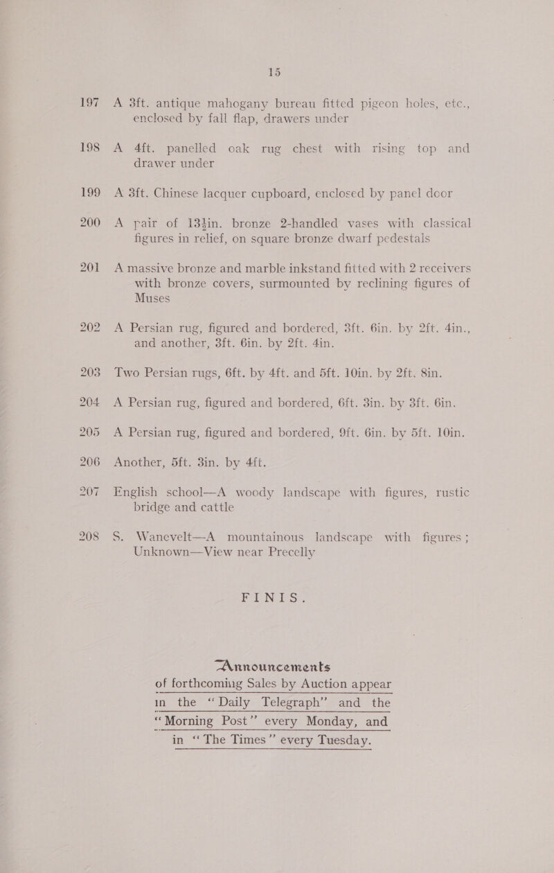 io] A 3ft. antique mahogany bureau fitted pigeon holes, etc., enclosed by fall flap, drawers under A 4ft. panelled oak rug chest with rising top and drawer under Z A 3ft. Chinese lacquer cupboard, enclosed by panel door A pair of 134in. bronze 2-handled vases with classical figures in relief, on square bronze dwarf pedestals A massive bronze and marble inkstand fitted with 2 receivers with bronze covers, surmounted by reclining figures of Muses A Persian rug, figured and bordered, 3ft. 6in. by 2ft. 4in., and another, 3ft. 6in. by 2ft. 4in. Two Persian rugs, 6ft. by 4ft. and 5ft. 10in. by 2ft. Sin. A Persian rug, figured and bordered, 6ft. 3in. by 3ft. 6in. A Persian rug, figured and bordered, 9ft. 6in. by 5ft. 10in. Another, 5ft. 3in. by 4ft. English school—A woody landscape with figures, rustic bridge and cattle S. Wanevelt—A mountainous landscape with figures ; Unknown—View near Precelly Pints. “Announcements of forthcomiig Sales by Auction appear in the ‘Daily Telegraph’’ and_ the “Morning Post” every Monday, and in ‘‘ The Times” every Tuesday.