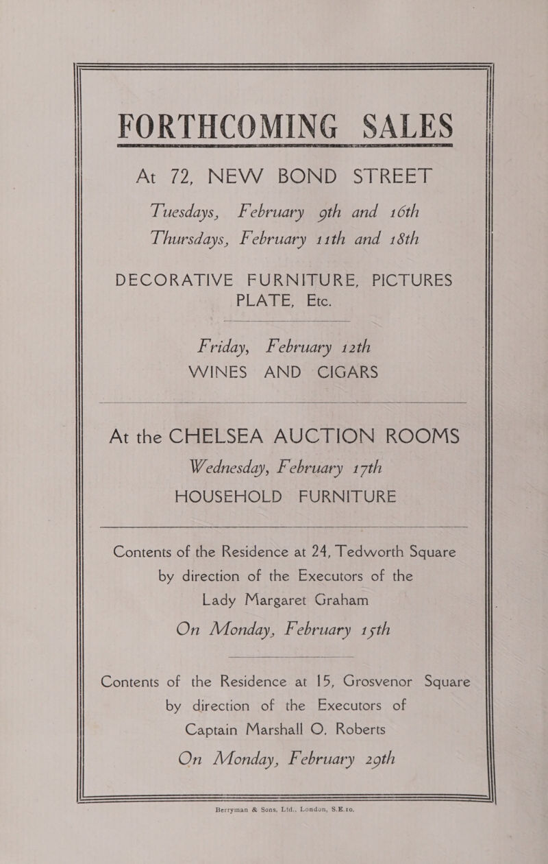 At 72, (NEW B@ED) ST REEm Tuesdays, February oth and 16th Thursdays, February 11th and 18th   DECORATIVE. FURNFRG RES PICTURES PLATE, Ete  Friday, February 12th WINES AND CIGARS  At the CHELSEA AUCTION ROOMS Wednesday, February 17th HOUSEHOLD FURNITURE  Contents of the Residence at 24, Tedworth Square by direction of the Executors of the Lady Margaret Graham On Monday, February 15th  Contents of the Residence at 15, Grosvenor Square by direction of the Executors of Captain Marshall O. Roberts On Monday, February 29th 