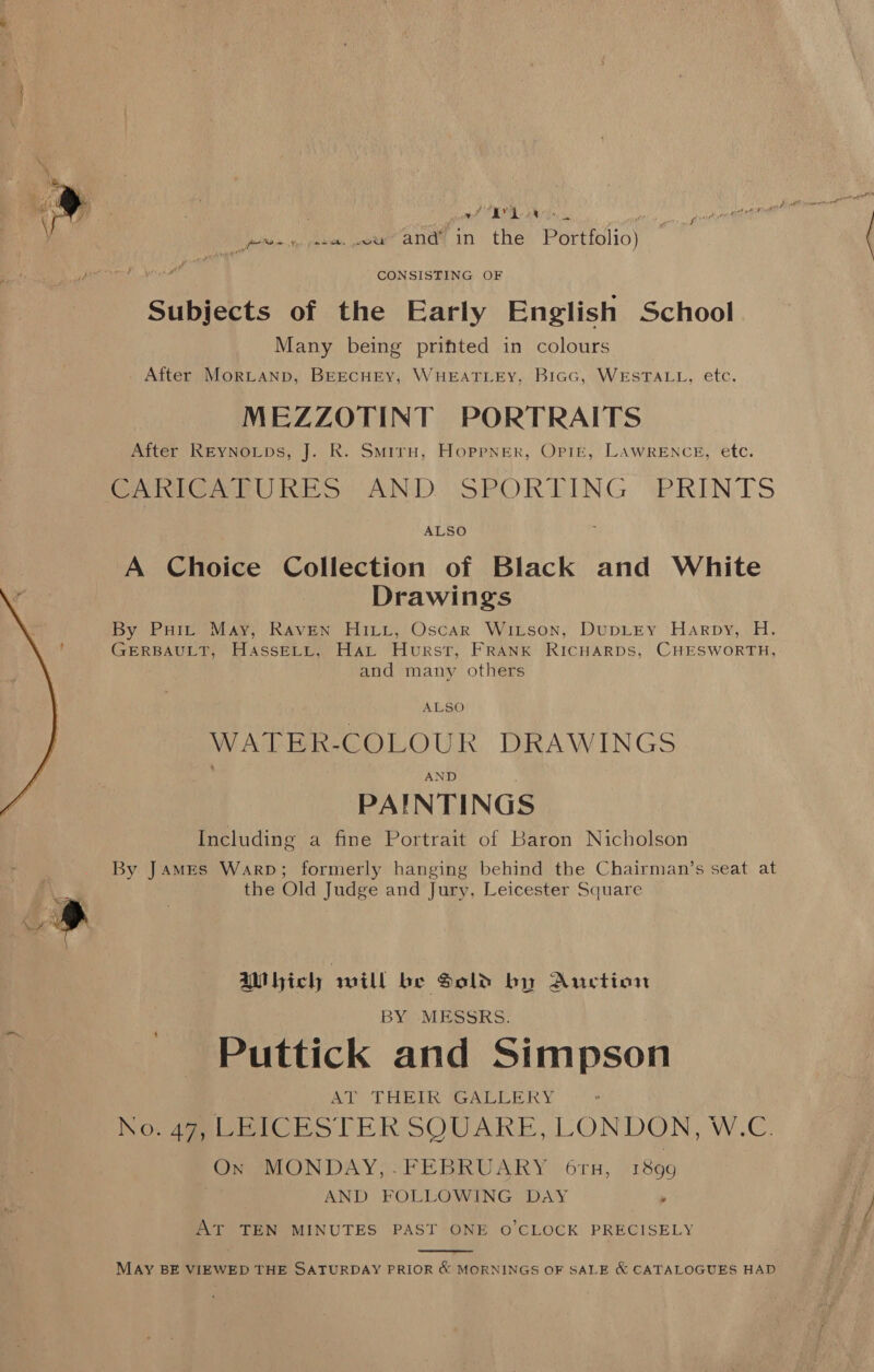   les a ai a Ais ptitsee Alm aaeer Ane in tHe Portfol lio) CONSISTING OF Subjebts of the Early English School Many being prifted in colours After MorLtanp, BEECHEY, WHEATLEY, BIGG, WESTALL, etc. MEZZOTINT PORTRAITS After REYNoLps, J. R. Smiru, Hoppner, Opie, LAWRENCE, etc. CAnMtiGa URES AND. SPORTING ‘PRINTS ALSO A Choice Collection of Black and White Drawings By Puit May, Raven Hiitit, Oscar Witson, DupLEY Harpy, H. GERBAULT, HassELL, Hat Hurst, FRANK RICHARDS, CHESWORTH, and many others WATER-COLOUR DRAWINGS PAINTINGS Including a fine Portrait of Baron Nicholson By James Warp; formerly hanging behind the Chairman’s seat at the Old Judge and Jury, Leicester Square AMI icly will be Sold by Auction BY MESSRS. Puttick and Simpson AT THEIR GALLERY Nov 4g RIC RSTER SOUARE, LONDON, W.C. Ox MONDAY,.FEBRUARY 6ru, 1899 AND FOLLOWING DAY » AT TEN MINUTES PAST ONE O'CLOCK PRECISELY  MAY BE VIEWED THE SATURDAY PRIOR &amp; MORNINGS OF SALE &amp; CATALOGUES HAD