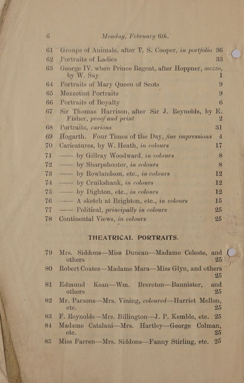   Monday, February 6th. Portraits of Ladies ae George IV. when Prince Regent, after Hoppner, mezzo, by W. Say 1 Portraits of Mary Queen of Scots 9 Mezzotint Portraits . | 9 Portraits of Royalty 6 Sir Thomas Harrison, after Sir J. Reynolds, by E. Fisher, proof and print 2 Portraits, various at a1 Hogarth. Four Times of the Day, fine impressions 4 Caricatures, by W. Heath, i colowrs 17 —— by Gillray Woodward, in colowrs 8 —— by Sharpshooter, in colours 8 —— by Rowlandson, ete., in colours 12 —— by Cruikshank, en colowrs 12 —— -by Dighton, ete., in colowrs ote of Be —— A sketch at Brighton, etc., a colowrs Tee _—— Political, principally in colours. 25 Continental Views, in colowrs j DB hes THEATRICAL PORTRAITS. Mrs. Siddons—Miss Duncan—Madame Celeste, Ate a others 25 Robert Coates—Madame Vea Mise Glyn, and others ~ 25 Edmund Kean—Wm. Brereton—Bannister, and others . , — 25 Mr. Parsons—Mrs. Vining, colowred—Harriet Mellon, ete. | 25 F. Reynolds—Mrs. Billington—J. P. Kemble, etc. 25 Madame Catalani—Mrs. Hartley—George Colman, etc. aria — 25 Miss Farren—Mrs. Siddons—Fanny Stirling, etc. 25