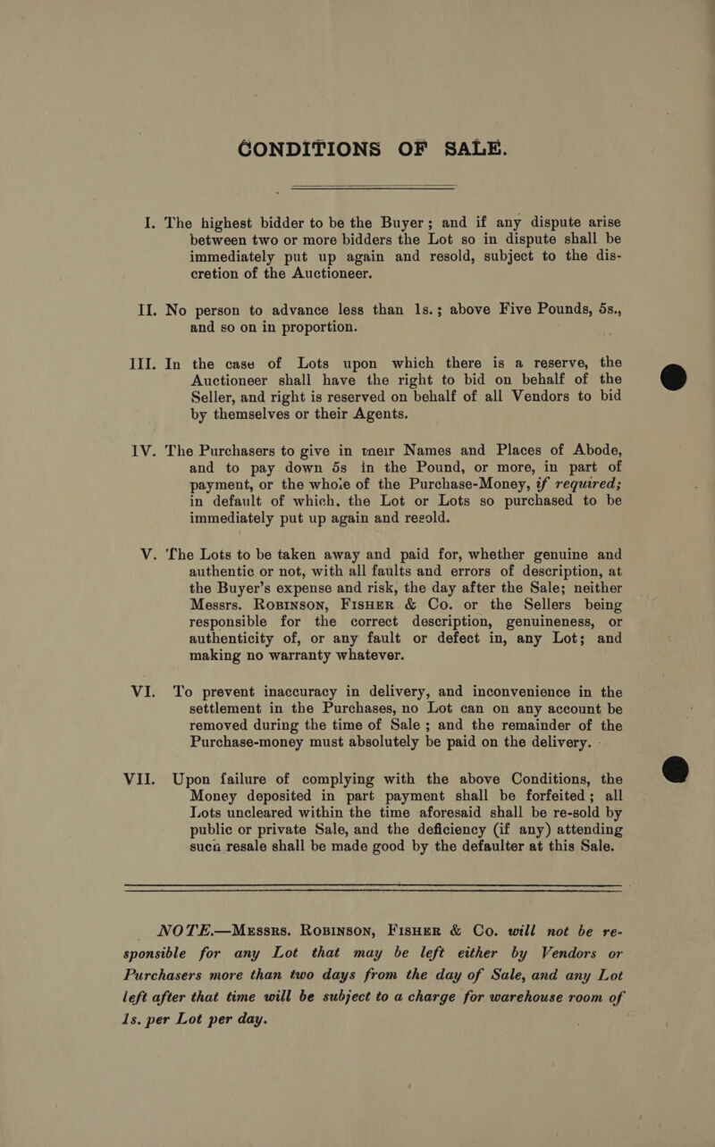 CONDITIONS OF SALE.  I. The highest bidder to be the Buyer; and if any dispute arise between two or more bidders the Lot so in dispute shall be immediately put up again and resold, subject to the dis- cretion of the Auctioneer. II. No person to advance less than 1s.; above Five Pounds, 5s., and so on in proportion. III. In the case of Lots upon which there is a reserve, the Auctioneer shall have the right to bid on behalf of the Seller, and right is reserved on behalf of all Vendors to bid by themselves or their Agents. 1V. The Purchasers to give in tne1r Names and Places of Abode, and to pay down 5s in the Pound, or more, in part of payment, or the whoie of the Purchase-Money, if required; in default of which. the Lot or Lots so purchased to be immediately put up again and resold. V. The Lots to be taken away and paid for, whether genuine and authentic or not, with all faults and errors of description, at the Buyer’s expense and risk, the day after the Sale; neither Messrs. Rosinson, FisHER &amp; Co. or the Sellers being — responsible for the correct description, genuineness, or authenticity of, or any fault or defect in, any Lot; and making no warranty whatever. VI. To prevent inaccuracy in delivery, and inconvenience in the settlement in the Purchases, no Lot can on any account be removed during the time of Sale ; and the remainder of the Purchase-money must absolutely be paid on the delivery. - VII. Upon failure of complying with the above Conditions, the Money deposited in part payment shall be forfeited; all Lots uncleared within the time aforesaid shall be re-sold by public or private Sale, and the deficiency (if any) attending sucao resale shall be made good by the defaulter at this Sale. NOTE.—MEssrs. Rosinson, FisHer &amp; Co. will not be re- sponsible for any Lot that may be left either by Vendors or Purchasers more than two days from the day of Sale, and any Lot left after that time will be subject to a charge for warehouse room of 1s. per Lot per day.
