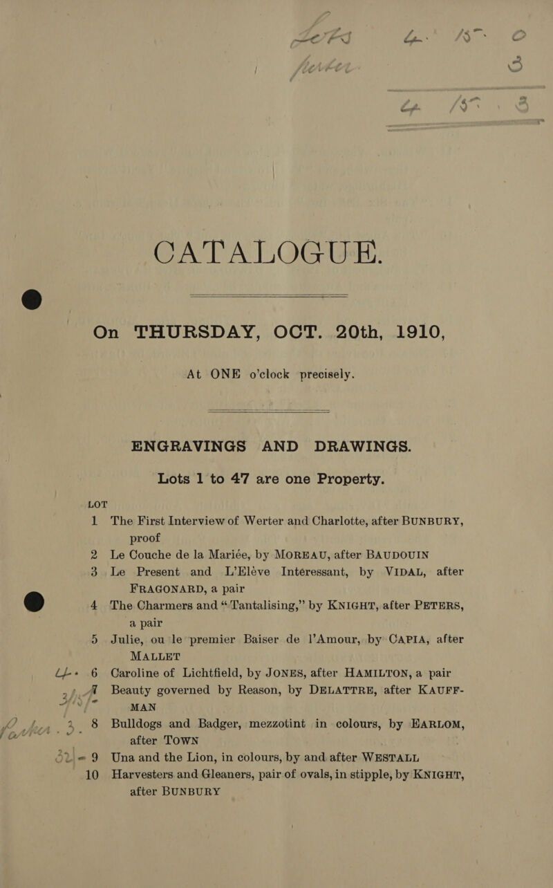 CATALOGUE.   At ONE o'clock precisely.  ENGRAVINGS AND DRAWINGS. Lots 1 to 47 are one Property. The First Interview of Werter and Charlotte, after BUNBURY, proof Le Couche de la Mariée, by MOREAU, after BAUDOUIN Le Present and L’Eleve Interessant, by VIDAL, after FRAGONARD, a pair The Charmers and “'Tantalising,” by KNIGHT, after PETERS, a pair Julie, ou le premier Baiser de l’Amour, by CAPIA, after MALLET Caroline of Lichtfield, by JONES, after HAMILTON, a pair Beauty governed by Reason, by DELATTRE, after KAUFF- MAN Bulldogs and Badger, mezzotint in colours, by EARLOM, after TOWN | Una and the Lion, in colours, by and after WESTALL Harvesters and Gleaners, pair of ovals, in stipple, by KNIGHT, after BUNBURY