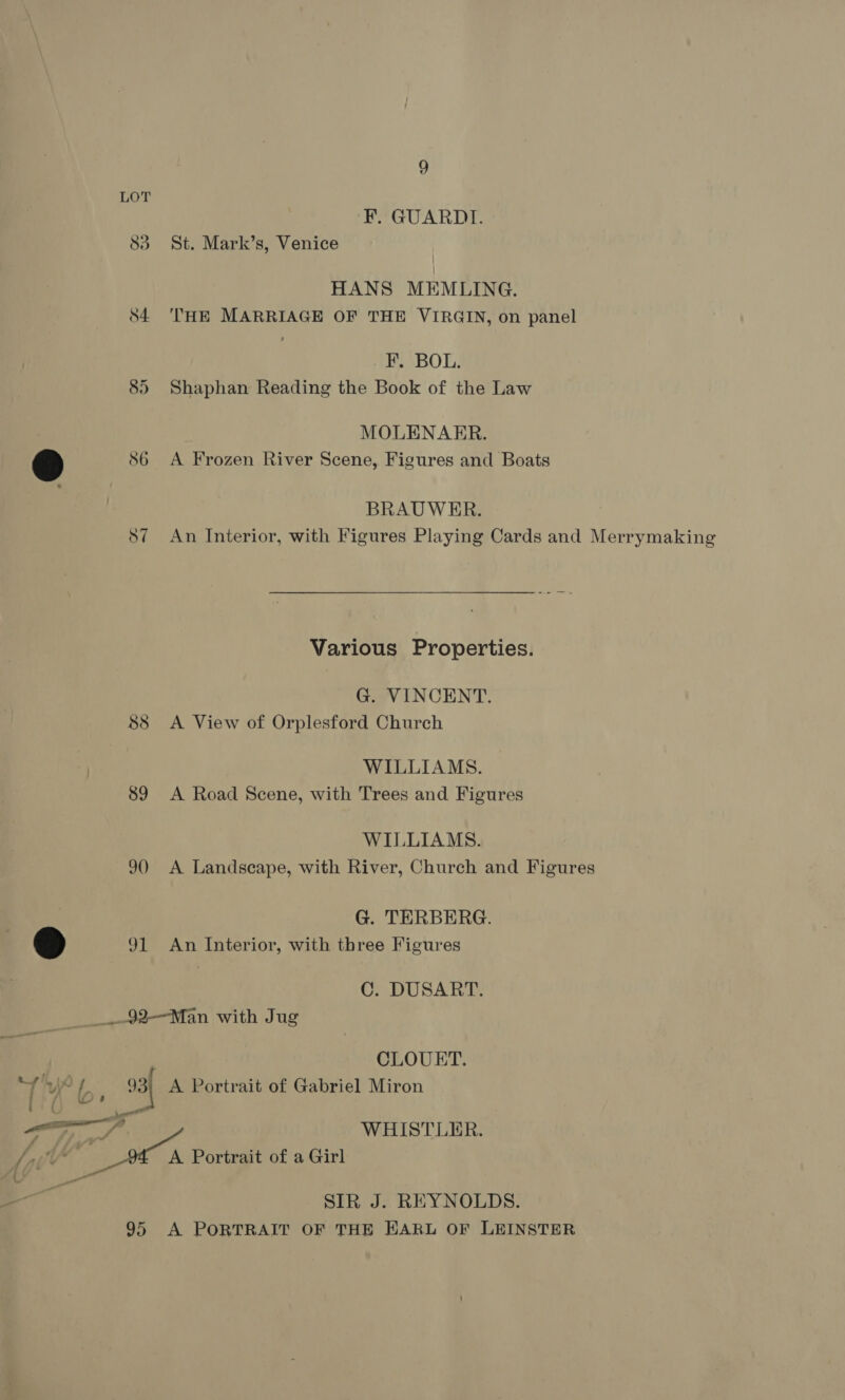 85 e ~ 89 90 ®@ 31 9 F. GUARDI. St. Mark’s, Venice HANS MEMLING. THE MARRIAGE OF THE VIRGIN, on panel F. BOL. Shaphan Reading the Book of the Law MOLENAER. A Frozen River Scene, Figures and Boats BRAUWER. An Interior, with Figures Playing Cards and Merrymaking Various Properties. G. VINCENT. A View of Orplesford Church WILLIAMS. A Road Scene, with Trees and Figures WILLIAMS. A Landscape, with River, Church and Figures G. TERBERG. An Interior, with three Figures C. DUSART. iil ee) — ; CLOUERT. SIR J. REYNOLDS.