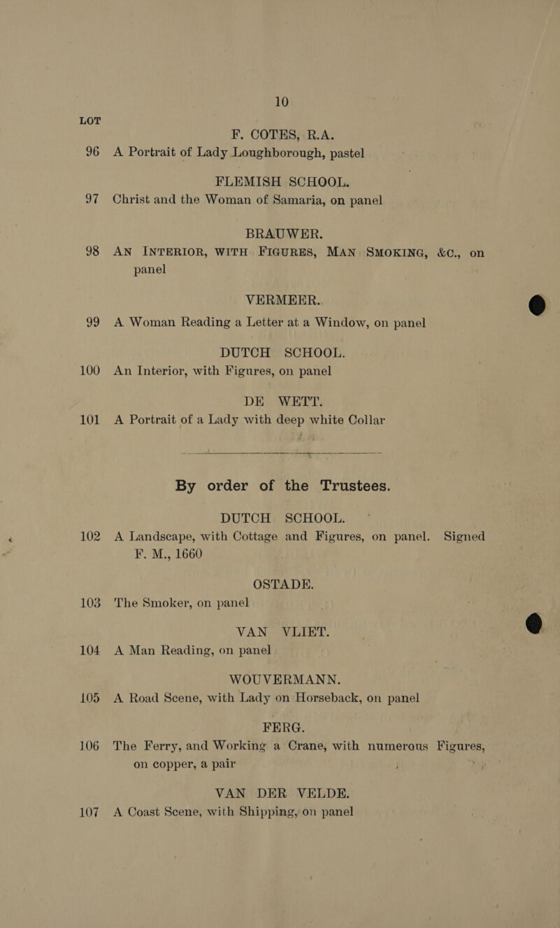 96 aM 98 99 100 101 102 103 104 105 106 107 10 F, COTES, R.A. A Portrait of Lady Loughborough, pastel FLEMISH SCHOOL. Christ and the Woman of Samaria, on panel BRAUWER. panel VERMEER. A. Woman Reading a Letter at a Window, on panel DUTCH SCHOOL. An Interior, with Figures, on panel DE WETT. A Portrait of a Lady with deep white Collar   Se —— _ By order of the Trustees. DUTCH SCHOOL. A Landscape, with Cottage and Figures, on panel. F. M., 1660 OSTADE. The Smoker, on panel VAN VLIET. A Man Reading, on panel WOUVERMANN. A Road Scene, with Lady on Horseback, on panel FERG. Signed on copper, a pair VAN DER VELDE. A Coast Scene, with Shipping, on panel