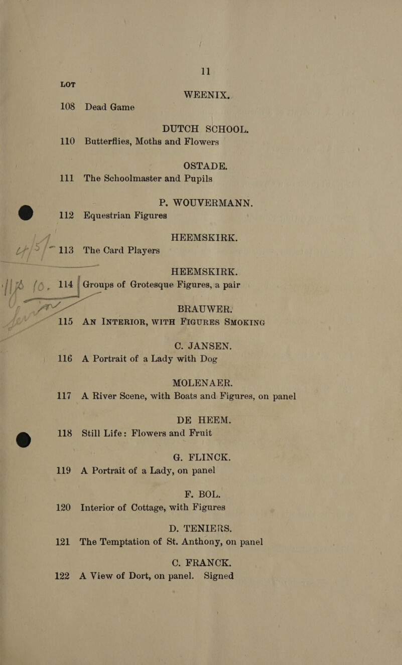 1] LOT WEENIX. 108 Dead Game DUTCH SCHOOL. 110 Butterflies, Moths and Flowers OSTADE. 111 The Schoolmaster and Pupils P. WOUVERMANN. @ 112 Equestrian Figures y HEEMSKIRK. i7/~/- 113 The Card Players ‘ae HEEMSKIRK. : fe) ae | ae Groups of Grotesque Figures, a pair s/ ee ee ne ol =e BRAUWER. wv “115 AN INTERIOR, WITH FIGURES SMOKING C. JANSEN. 116 A Portrait of a Lady with Dog MOLENAER. 117 A River Scene, with Boats and Figures, on panel DE HEEM. &amp; 118 Still Life: Flowers and Fruit G. FLINCK. 119 A Portrait of a Lady, on panel F. BOL. 120 Interior of Cottage, with Figures D. TENIERS. 121 The Temptation of St. Anthony, on panel C. FRANCK. 122 <A View of Dort, on panel. Signed