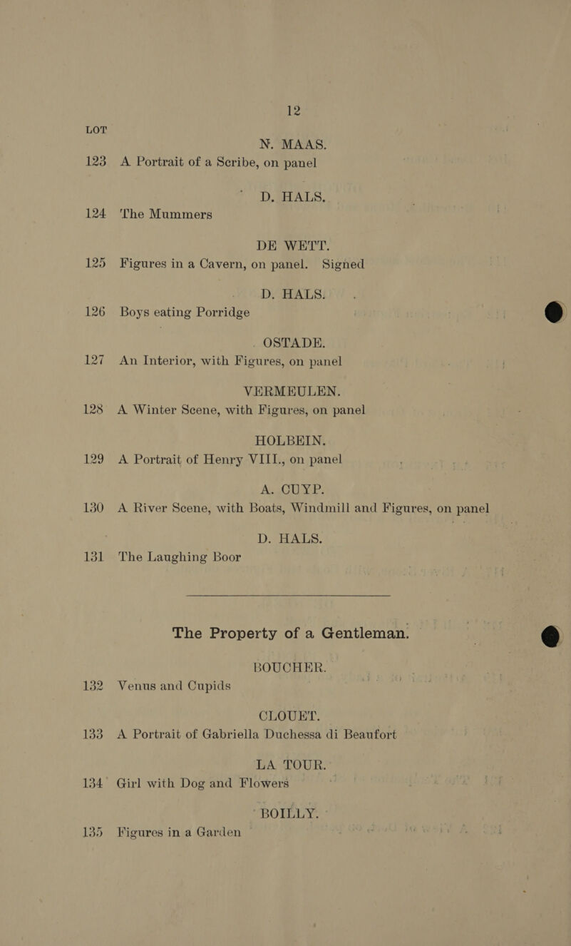 123 124 131 12 N. MAAS. A Portrait of a Scribe, on panel D, HALS, The Mummers DE WETT. Figures in a Cavern, on panel. Signed D. HALS. Boys eating Porridge . OSTADE. An Interior, with Figures, on panel VERMEULEN. A Winter Scene, with Figures, on panel HOLBEIN. A Portrait of Henry VIIL., on panel Av gO YP: A River Scene, with Boats, Windmill and Figures, on panel D. HALS. The Laughing Boor The Property of a Gentleman. BOUCHER. Venus and Cupids CLOUET. A Portrait of Gabriella Duchessa di Beaufort LA TOUR.” Girl with Dog and Flowers BOILLY. Figures in a Garden  