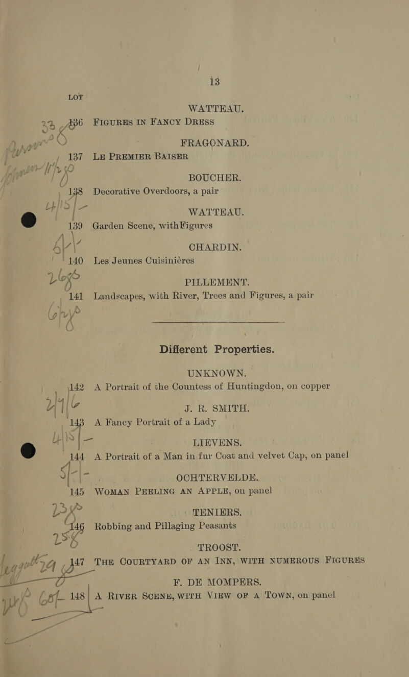LOT WATTEAU. 22, .486 FIGURES IN Fancy DRESS x al Dit FRAGONARD. 137 LE PREMIER BAISER ag BOUCHER. , 138 Decorative Overdoors, a pair WATTEAU. Garden Scene, withFigures CHARDIN. Les Jeunes Cuisinicres PILLEMENT. Landscapes, with River, Trees and Figures, a pair  Different Properties. UNKNOWN. fae 142 A Portrait of the Countess of Huntingdon, on copper sll “I if a i. DO MEER. 143 A Fancy Portrait of a Lady a) Chl) LIEVENS. 144 A Portrait of a Man in fur Coat and velvet Cap, on panel -|- r - OCHTERVELDE. 145 WoMAN PEELING AN APPLE, on panel LX? __. TENIERS, ¢ Robbing and Pillaging Peasants ) — TROOST. a eee COURTYARD OF AN INN, WITH NUMEROUS FIGURES F. DE MOMPERS. yey Ca 148| A RIvER SCENE, WITH VIEW OF A TOWN, on panel ~_ we — ~ 