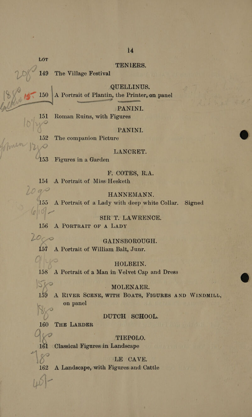 LOT TENIERS. 149 The Village Festival QUELLINUS.  — wpe PANINI 151 Roman Ruins, with Figures PANINI. 152 The companion Picture LANCRET. F. COTES, R.A. 154 <A Portrait of Miss Hesketh HANNEMANN. SIRT. LAWRENCE. 156 A PORTRAIT OF A LADY c GAINSBOROUGH. HOLBEIN. 158 <A Portrait of a Man in Velvet Cap and Dress YK? _ MOLENAER. 159 A RIVER SCENE, WITH BOATS, FIGURES AND WINDMILL, on panel be ( DUTCH SCHOOL. 160 THE LARDER TIEPOLO, ah Classical Figures:in Landscape LE CAVE. ‘162 A Landscape, with Figures:and Cattle  
