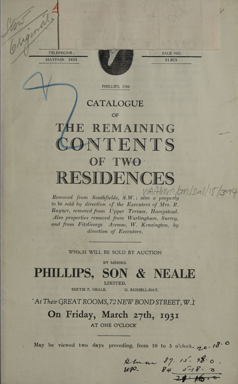    eee eee ee SaaS ee ee eee aa Ss TELEPHONE : SALE NO. TP SALES OTL LE DLS LIE IE EL ODES LIEN TEE ET 11.875 MAYFAIR 2425  CA'TALOGUE OF THE REMAINING _ OF TWO: RESIDENCES yA em [sal/i (344 Removed from Southfields, S.W.; also a property to be sold by direction of the Executors of Mrs. R. Rayner, removed from Upper Terrace, Hampstead. Also properties removed from Warlingham, Surrey, and from FitzGeorge Avenue, W. Kensington, by direction of Executors. WHICH WILL BE SOLD BY AUCTION BY MESSRS, LIMITED. BERTIE P, NEALE, - G. RUSSELL-HAY, On Friday, March 27th, 1931 AT ONE O’CLOCK May be viewed two days preceding, from 10 to 5 o’vleck. 0° Pe Mee Gps 70/8 AI RS Gs up. (fi oe a @