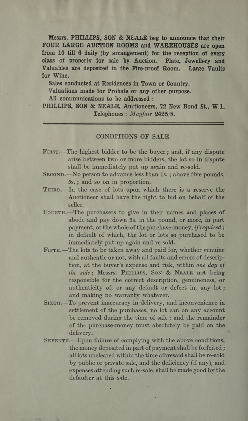 Messrs. PHILLIPS, SON &amp; NEALE beg to announce that their FOUR LARGE AUCTION ROOMS and WAREHOUSES are open from 10 till 6 daily (by arrangement) for the reception of every class of property for sale by Auction. Plate, Jewellery and Valuables are deposited in the Fire-proof Room. Large Vaults for Wine. | Sales conducted at Residences in Town or Country. Valuations made for Probate or any other purpose. All communications to be addressed : PHILLIPS, SON &amp; NEALE, Auctioneers, 72 New Bond St., W.1. Telephones : Mayfair 2425/8.  CONDITIONS OF SALE. Frrst.—The highest bidder to be the buyer ; and, if any dispute arise between two or more bidders, the lot so in dispute shall be immediately put up again and re-sold. SECOND.—No person to advance less than Is. ; above five pounds, 5s.; and so on in proportion. TuirD.—In the case of lots upon which there is a reserve the Auctioneer shall have the right to bid on behalf of the seller. Fourtu.—The purchasers to give in their names and places of abode and pay down 5s. in the pound, or more, in part payment, or the whole of the purchase-money, if required ; in default of which, the lot or lots so purchased to be immediately put up again and re-sold. Firtu.—The lots to be taken away and paid for, whether genuine and authentic or not, with all faults and errors of descrip- tion, at the buyer’s expense and risk, within one day of the sale; Messrs. Puituips, Son &amp; NEALE not being responsible for the correct description, genuineness, or authenticity of, or any default or defect in, any lot ; and making no warranty whatever. S1xtH.—To prevent inaccuracy in delivery, and inconvenience in settlement of the purchases, no lot can on any account be removed during the time of sale ; and the remainder of the purchase-money must absolutely be paid on the delivery. : SEVENTH.—Upon failure of complying with the above conditions, the money deposited in part of payment shall be forfeited ; _ all lots uncleared within the time aforesaid shall be re-sold by public or private sale, and the deficiency (if any), and expenses attending such re-sale, shall be made good by the defaulter at this sale.