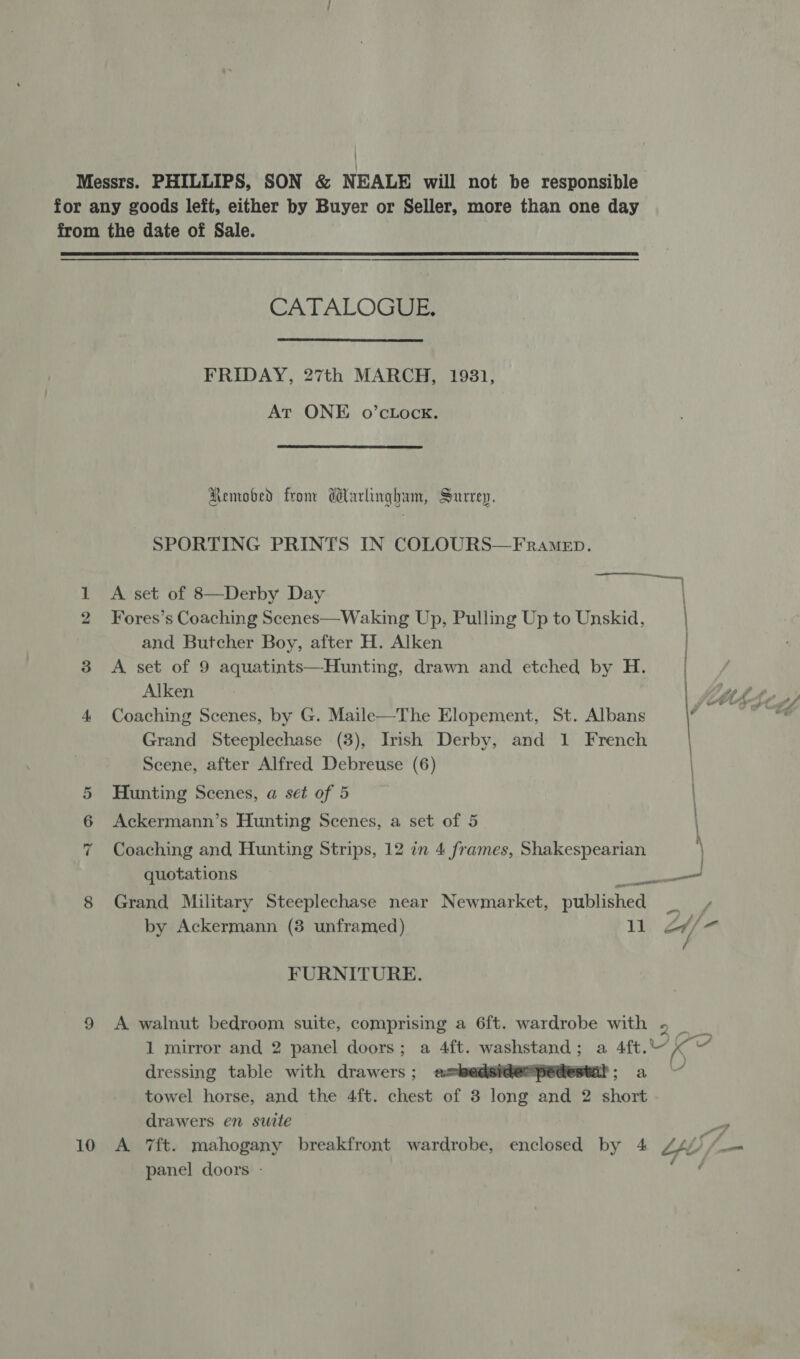 IS Ot 10 CATALOGUE FRIDAY, 27th MARCH, 19831, At ONE o’cLock. aa Remobed fronr dlarlingham, Surrey. SPORTING PRINTS IN COLOURS—FRrame_ep. A set of 8—Derby Day Fores’s Coaching Scenes—Waking Up, Pulling Up to Unskid, and Butcher Boy, after H. Alken / A set of 9 aquatints—Hunting, drawn and etched by H. | Alken A Coaching Scenes, by G. Maile—The Elopement, St. Albans ag Grand Steeplechase (3), Irish Derby, and 1 French Scene, after Alfred Debreuse (6) Hunting Scenes, a set of 5 Ackermann’s Hunting Scenes, a set of 5 | Coaching and Hunting Strips, 12 in 4 frames, Shakespearian \ quotations ee Grand Military Steeplechase near Newmarket, published _ by Ackermann (3 unframed) 11 ad | / FURNITURE. A walnut bedroom suite, comprising a 6ft. wardrobe with 5 _ 1 mirror and 2 panel doors; a 4ft. hese aise a 4ft. Se dressing table with drawers; a= 3 towel horse, and the 4ft. chest of 3 ita nae 2 short drawers en suite   —~7 panel doors -