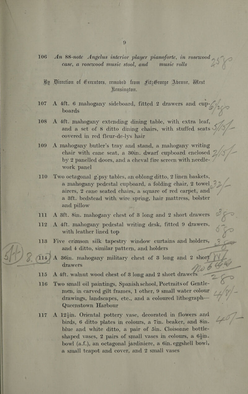 9 | | 106 An 88-note Angelus interior player pianoforte, in rosewood , case, a rosewood music stool, and music rolls By Mirection of Executors, removed from FitsGeorge Abenne, West Mensington. 4 107 A 4ft. 6 mahogany sideboard, fitted 2 drawers and cup boards 2 108 A 4ft. mahogany extending dining table, with extra leaf, |-7 and a set of 8 ditto dining chairs, with stuffed seats y covered in red fleur-de-lys hair 109 A mahogany butler’s tray and stand, a mahogany writing chair with cane seat, a 30in. dwarf cupboard enclosed Z 7 | by 2 panelled doors, and a cheval fire screen with needle- | work panel     110 ‘Two octagonal g:psy tables, an oblong ditto, 2 linen baskets, a mahogany pedestal cupboard, a folding chair, 2 towel airers, 2 cane seated chairs, a square of red carpet, and a 3ft. bedstead with wire spring, hair mattress, bolster and pillow 111 A 38ft. 8in. mahogany chest of 3 long and 2 short drawers &amp; ~~ 112 A 4ft. mahogany pedestal writing desk, fitted 9 drawers, | — with leather lined top a t 113 Five crimson silk tapestry window curtains and holders, 4% and 4 ditto, similar pattern, and holders sega i \N,\ / j 114) A 36in. mahogany military chest of 8 long and 2 short /\ L- ’ mere 4 na drawers 6 GS - asd 115 A 4ft. walnut wood chest of 3 long and 2 short ne Ge “a. — 116 Two small oil paintings, Spanish school, Portraits of Gentle- drawings, landscapes, etc., and a coloured lithograph— ~‘/ Queenstown Harbour 117 A 12hin. Oriental pottery vase, decorated in flowers and. birds, 6 ditto plates in colours, a 7in. beaker, and 8in. blue and white ditto, a pair of 5in. Cloisonne bottle- shaped vases, 2 pairs of small vases in colours, a 6}in. bowl (a.f.), an octagonal jardiniere, a 6in. eggshell bowl, a small teapot and cover, and 2 small vases 