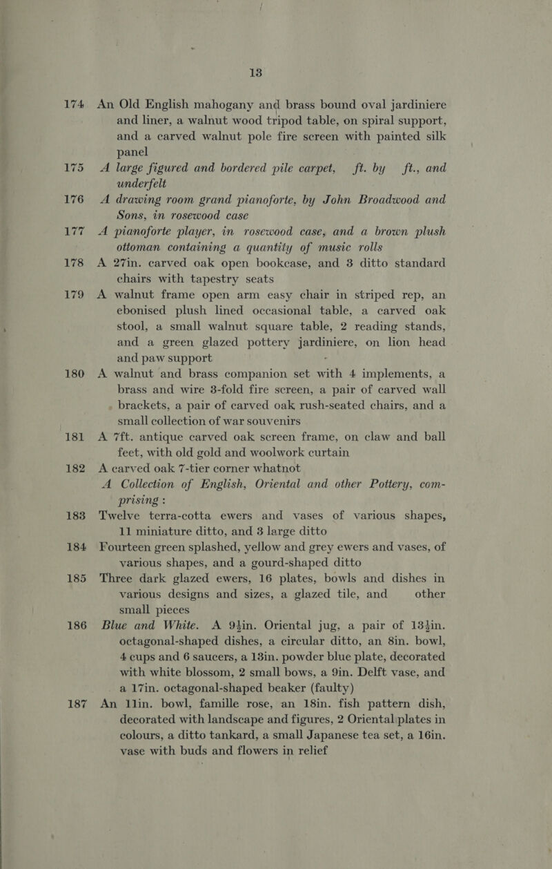 180 181 182 183 184 185 186 187 13 and liner, a walnut wood tripod table, on spiral support, and a carved walnut pole fire screen with painted silk panel A large figured and bordered pile carpet, ft. by _ft., and underfelt A drawing room grand pianoforte, by John Broadwood and Sons, in rosewood case A pianoforte player, in rosewood case, and a brown plush ottoman containing a quantity of music rolls A 27in. carved oak open bookcase, and 3 ditto standard chairs with tapestry seats A walnut frame open arm easy chair in striped rep, an ebonised plush lined occasional table, a carved oak stool, a small walnut square table, 2 reading stands, and a green glazed pottery jardiniere, on lion head . and paw support . A walnut and brass companion set with 4 implements, a brass and wire 3-fold fire screen, a pair of carved wall brackets, a pair of carved oak rush-seated chairs, and a small collection of war souvenirs A 7ft. antique carved oak screen frame, on claw and ball feet, with old gold and woolwork curtain A carved oak 7-tier corner whatnot A Collection of English, Oriental and other Pottery, com- prising : Twelve terra-cotta ewers and vases of various shapes, 11 miniature ditto, and 3 large ditto Fourteen green splashed, yellow and grey ewers and vases, of various shapes, and a gourd-shaped ditto Three dark glazed ewers, 16 plates, bowls and dishes in various designs and sizes, a glazed tile, and other small pieces Blue and White. A 9tin. Oriental jug, a pair of 134in. octagonal-shaped dishes, a circular ditto, an 8in. bowl, 4 cups and 6 saucers, a 13in. powder blue plate, decorated with white blossom, 2 small bows, a 9in. Delft vase, and a 17in. octagonal-shaped beaker (faulty) An llin. bowl, famille rose, an 18in. fish pattern dish, decorated with landscape and figures, 2 Oriental plates in colours, a ditto tankard, a small Japanese tea set, a 16in. vase with buds and flowers in relief