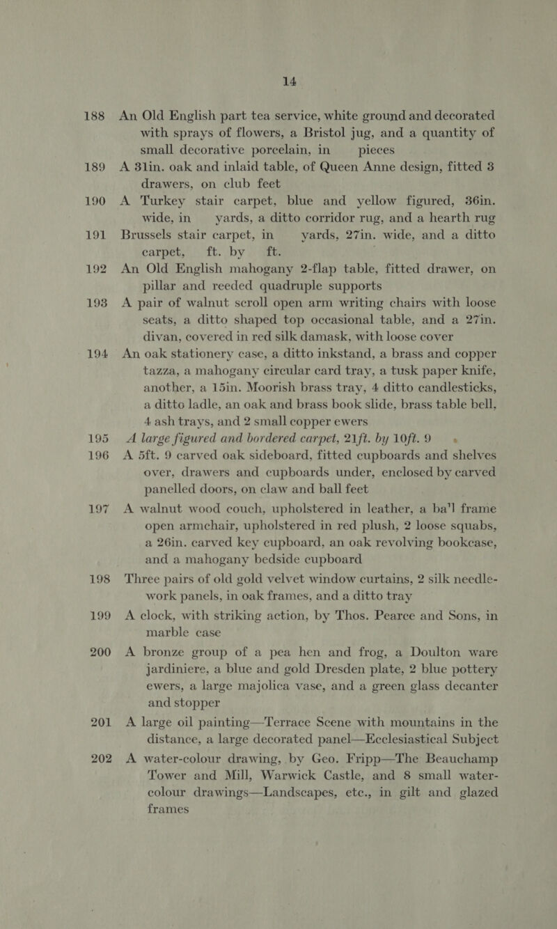 188 189 190 191 192 193 194 195 196 202 14 An Old English part tea service, white ground and decorated with sprays of flowers, a Bristol jug, and a quantity of small decorative porcelain, in pieces A 8lin. oak and inlaid table, of Queen Anne design, fitted 3 drawers, on club feet A Turkey stair carpet, blue and yellow figured, 36in. wide, in —_—yards, a ditto corridor rug, and a hearth rug Brussels stair carpet, in yards, 27in. wide, and a ditto carpet, J ft. by. aik An Old English mahogany 2-flap table, fitted drawer, on pillar and reeded quadruple supports A pair of walnut scroll open arm writing chairs with loose seats, a ditto shaped top occasional table, and a 27in. divan, covered in red silk damask, with loose cover An oak stationery case, a ditto inkstand, a brass and copper tazza, a mahogany circular card tray, a tusk paper knife, another, a 15in. Moorish brass tray, 4 ditto candlesticks, a ditto ladle, an oak and brass book slide, brass table bell. 4 ash trays, and 2 small copper ewers A large figured and bordered carpet, 21ft. by 10ft.9 — « A 5dft. 9 carved oak sideboard, fitted cupboards and shelves over, drawers and cupboards under, enclosed by carved panelled doors, on claw and ball feet A walnut wood couch, upholstered in leather, a ba'l frame open armchair, upholstered in red plush, 2 loose squabs, a 26in. carved key cupboard, an oak revolving bookcase, and a mahogany bedside cupboard Three pairs of old gold velvet window curtains, 2 silk needle- work panels, in oak frames, and a ditto tray A clock, with striking action, by Thos. Pearce and Sons, in marble case A bronze group of a pea hen and frog, a Doulton ware jardiniere, a blue and gold Dresden plate, 2 blue pottery ewers, a large majolica vase, and a green glass decanter and stopper | A large oil painting—Terrace Scene with mountains in the distance, a large decorated panel—Ecclesiastical Subject A water-colour drawing, by Geo. Fripp—The Beauchamp Tower and Mill, Warwick Castle, and 8 small water- colour drawings—Landscapes, etc., in gilt and glazed frames