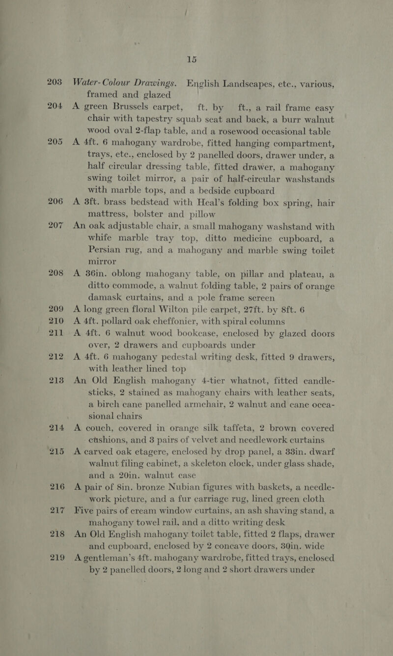 203 204 205 206 207 208 209 210 211 212 213 214 215 216 217 218 219 15 Water- Colour Drawings. English Landscapes, ete., various, framed and glazed A green Brussels carpet, ft. by ft., a rail frame easy chair with tapestry squab seat and back, a burr walnut wood oval 2-flap table, and a rosewood occasional table A 4ft. 6 mahogany wardrobe, fitted hanging compartment, trays, etc., enclosed by 2 panelled doors, drawer under, a half circular dressing table, fitted drawer, a mahogany swing toilet mirror, a pair of half-circular washstands with marble tops, and a bedside cupboard A 3ft. brass bedstead with Heal’s folding box spring, hair mattress, bolster and pillow An oak adjustable chair, a small mahogany washstand with whife marble tray top, ditto medicine cupboard, a Persian rug, and a mahogany and marble swing toilet mirror A 36in. oblong mahogany table, on pillar and plateau, a ditto commode, a walnut folding table, 2 pairs of orange damask curtains, and a pole frame screen A long green floral Wilton pile carpet, 27ft. by 8ft. 6 A 4ft. pollard oak cheffonier, with spiral columns A 4ft. 6 walnut wood bookcase, enclosed by glazed doors over, 2 drawers and cupboards under A 4ft. 6 mahogany pedestal writing desk, fitted 9 drawers, with leather lined top An Old English mahogany 4-tier whatnot, fitted candle- sticks, 2 stained as mahogany chairs with leather seats, a birch cane panelled armchair, 2 walnut and cane occa- sional chairs A couch, covered in orange silk taffeta, 2 brown covered cushions, and 3 pairs of velvet and needlework curtains A carved oak etagere, enclosed by drop panel, a 33in. dwarf walnut filing cabinet, a skeleton clock, under glass shade, and a 20in. walnut case A pair of 8in. bronze Nubian figures with baskets, a needle- work picture, and a fur carriage rug, lined green cloth Five pairs of cream window curtains, an ash shaving stand, a mahogany towel rail. and a ditto writing desk An Old English mahogany toilet table, fitted 2 flaps, drawer and cupboard, enclosed by 2 concave doors, 30in. wide A gentleman’s 4ft. mahogany wardrobe, fitted trays, enclosed