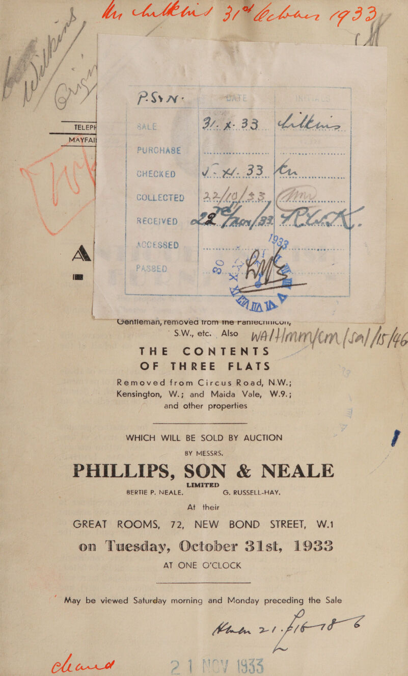 hn — Nebo ee PURCHASE CHECKED  RECEIVED { i / | : | COLLECTED | |. ACCESSED . i Ma eeserr ‘ ir. ae ; H rj IO Ls  ~ Gentleman, removed trom tne rantecnurcoun, S.W., etc. Also Wal Himunycn Leal Ache THE CONTENTS OF THREE FLATS Removed from Circus Road, N.W.; Kensington, W.; and Maida Vale, W.9.; and other properties WHICH WILL BE SOLD BY AUCTION | , BY MESSRS. PHILLIPS, SON &amp; NEALE LIMITED BERTIE P. NEALE. G. RUSSELL-HAY. At their GREAT ROOMS, 72, NEW BOND STREET, W.1 on Tuesday, October 31st, 1933 AT ONE O'CLOCK ‘May be viewed Saturday morning and Monday preceding the Sale Mbt. 2-1- V67b &amp;