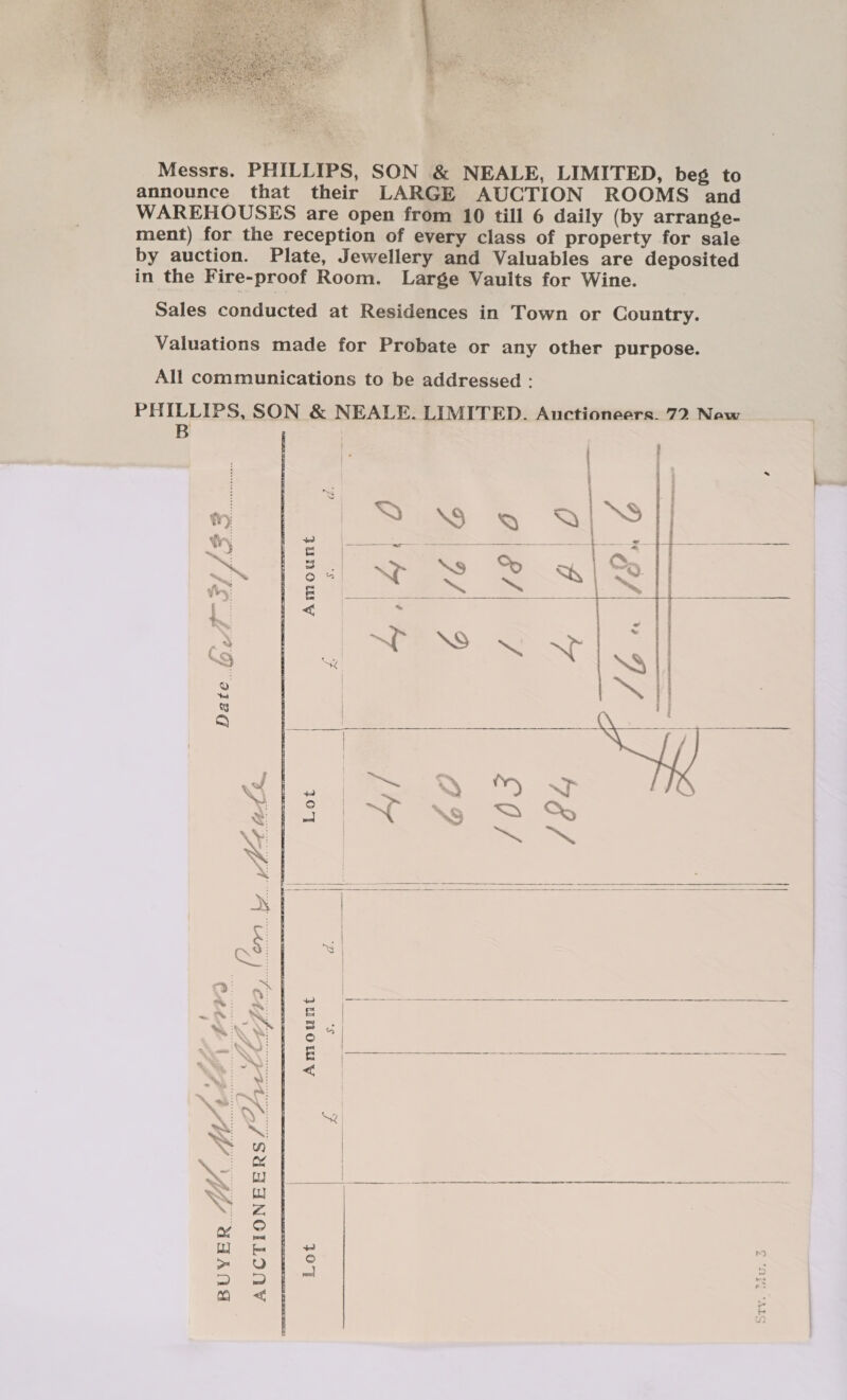  Messrs. PHILLIPS, SON &amp; NEALE, LIMITED, beg to announce that their LARGE AUCTION ROOMS and WAREHOUSES are open from 10 till 6 daily (by arrange- ment) for the reception of every class of property for sale by auction. Plate, Jewellery and Valuables are deposited in the Fire-proof Room. Large Vaults for Wine. Sales conducted at Residences in Town or Country. Valuations made for Probate or any other purpose. All communications to be addressed : PHILLIPS. SON &amp; NEALE. LIMITED. Auctioneers. 72 Now ; ieee    | Da eA AJSS...... pe, (en, i. Meats.       2 . Noe 2 = ee ae f L=-W | = Be ge et %, . . ~ S i I NS: Ly : i Xe SQ ee | | XN &gt; | ead | &lt;a | aR fy &gt; ee aw aa al a ee N ~ Y ey 5 &gt; mm | a mo &lt; | :