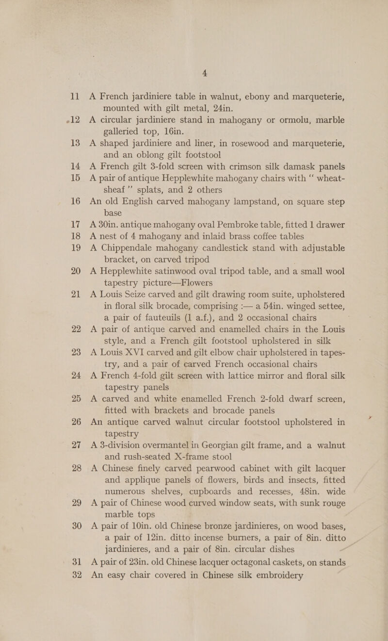 11 012 13 14 15 16 17 18 12 20 21 22 23 24 25 26 27 28 29 30 31 32 4 A French jardiniere table in walnut, ebony and marqueterie, mounted with gilt metal, 24in. A circular jardiniere stand in mahogany or ormolu, marble galleried top, 16in. | A shaped jardiniere and liner, in rosewood and marqueterie, and an oblong gilt footstool A French gilt 3-fold screen with crimson silk damask panels A pair of antique Hepplewhite mahogany chairs with ‘‘ wheat- sheaf ’’ splats, and 2 others An old English carved mahogany lampstand, on square step base A 30in. antique mahogany oval Pembroke table, fitted 1 drawer A nest of 4 mahogany and inlaid brass coffee tables A Chippendale mahogany candlestick stand with adjustable bracket, on carved tripod A Hepplewhite satinwood oval tripod table, and a small wool tapestry picture—Flowers A Louis Seize carved and gilt drawing room suite, upholstered in floral silk brocade, comprising :— a 54in. winged settee, a pair of fauteuils (1 a.f.), and 2 occasional chairs A pair of antique carved and enamelled chairs in the Louis style, and a French gilt footstool upholstered in silk A Louis XVI carved and gilt elbow chair upholstered in tapes- try, and a pair of carved French occasional chairs A French 4-fold gilt screen with lattice mirror and floral silk tapestry panels A carved and white enamelled French 2-fold dwarf screen, fitted with brackets and brocade panels An antique carved walnut circular footstool upholstered in tapestry A 3-division overmantel in Georgian gilt frame, and a walnut and rush-seated X-frame stool A Chinese finely carved pearwood cabinet with gilt lacquer and applique panels of flowers, birds and insects, fitted numerous shelves, cupboards and recesses, 48in. wide A pair of Chinese wood curved window seats, with sunk rouge marble tops A pair of 10in. old Chinese bronze jardinieres, on wood bases, a pair of 12in. ditto incense burners, a pair of 8in. SSE jardinieres, and a pair of 8in. circular dishes A pair of 23in. old Chinese lacquer octagonal caskets, on stands An easy chair covered in Chinese silk embroidery