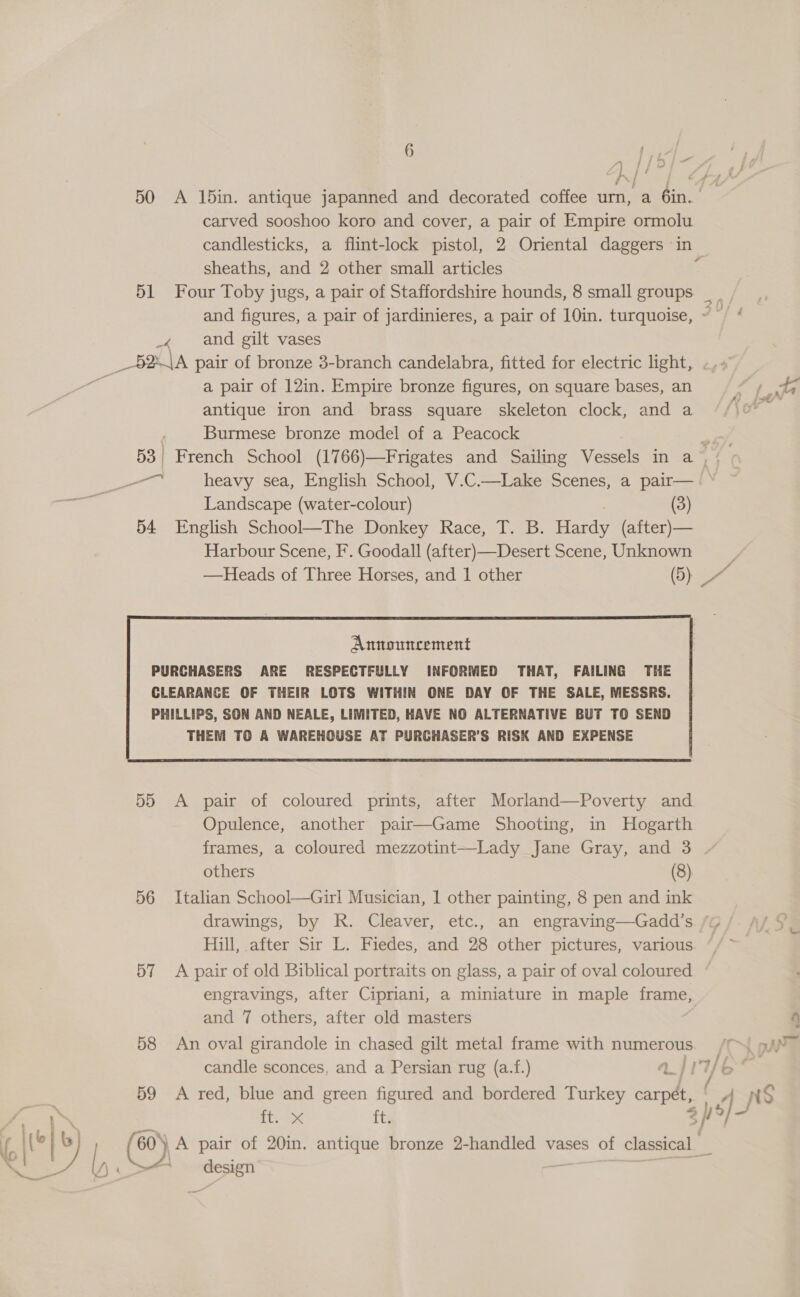 { “ ~ yy | a Y / y } carved sooshoo koro and cover, a pair of Empire ormolu sheaths, and 2 other small articles _4 and gilt vases baa pair of bronze 3-branch candelabra, fitted for electric light, . a pair of 12in. Empire bronze figures, on square bases, an antique iron and brass square skeleton clock, and a Burmese bronze model of a Peacock ee heavy sea, English School, V.C.—Lake Scenes, a pair— Landscape (water-colour) (3) 54 English School—The Donkey Race, T. B. revs (after) — Harbour Scene, F. Goodall (after)—Desert Scene, Unknown Announcement PURCHASERS ARE RESPECTFULLY INFORMED THAT, FAILING THE  55 &lt;A pair of coloured prints, after Morland—Poverty and Opulence, another pair—Game Shooting, in Hogarth others (8) 56 Italian School—Girl Musician, 1 other painting, 8 pen and ink drawings, by R. Cleaver, etc., an engraving—Gadd’s 57 &lt;A pair of old Biblical portraits on glass, a pair of oval coloured engravings, after Cipriani, a miniature in maple frame, and 7 others, after old masters 58 An oval girandole in chased gilt metal frame with numerous candle sconces, and a Persian rug (a.f.) aj AN ft.ix ft. &gt; vg