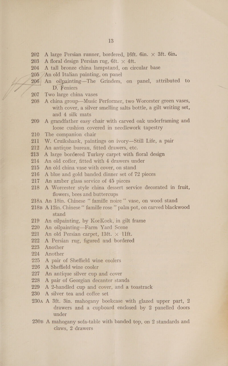 209 210 Alp! 212 213 214 215 216 217 218 218A 218B 219 220 221 222 223 224 225 226 227 228 229 230 13 A large Persian runner, bordered, 16ft. 6in. x 3ft. 6in. A floral design Persian rug, 6ft. x 4¢ft. A tall bronze china lampstand, on circular base An oilpainting—The Grinders, on panel, attributed to ius Feniers Two large china vases A china group—Music Performer, two Worcester green vases, with cover, a silver smelling salts bottle, a gilt writing set, and 4 silk mats A grandfather easy chair with carved oak underframing and loose cushion covered in needlework tapestry The companion chair W. Cruikshank, paintings on ivory—Still Life, a pair An antique bureau, fitted drawers, etc. A large bordered Turkey carpet with floral design An old coffer, fitted with 4 drawers under An old china vase with cover, on stand A blue and gold banded dinner set of 72 pieces An amber glass service of 45 pieces A Worcester style china dessert service decorated in fruit, flowers, bees and buttercups An 18in. Chinese “ famille noire ’’ vase, on wood stand A 12in. Chinese “‘ famille rose ”’ palm pot, on carved blackwood stand An oilpainting, by KoeKoek, in gilt frame An oilpainting—Farm Yard Scene An old Persian carpet, 13ft. x I1it. A Persian rug, figured and bordered Another Another A pair of Sheffield wine coolers A Sheffield wine cooler An antique silver cup and cover A pair of Georgian decanter stands A 2-handled cup and cover, and a toastrack A silver tea and coffee set I drawers and a cupboard enclosed by 2 panelled doors under claws, 2 drawers Rie |