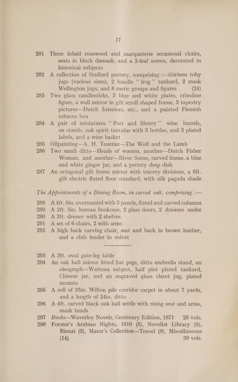 281 282 283 284 285 286 287 17 Three inlaid rosewood and marqueterie occasional chairs, seats in black damask, and a 3-leaf screen, decorated in historical subjects A collection of Stafford pottery, comprising :—thirteen toby jugs (various sizes), 2 handle ‘“ frog”’ tankard, 2 mask Wellington jugs, and 8 rustic groups and figures (24) Two glass candlesticks, 3 blue and white plates, crinoline figure, a wall mirror in gilt scroll shaped frame, 3 tapestry pictures—Dutch Interiors, etc., and a painted Flemish tobacco box A pair of miniatures “ Port and Sherry’ wine barrels, on stands, oak spirit tantalus with 3 bottles, and 3 plated labels, and a wine basket Oilpainting—A. H. Tourrier—The Wolf and the Lamb Two small ditto—Heads of women, another—Dutch Fisher Woman, and another—River Scene, carved frame, a blue and white ginger jar, and a pottery deep dish An octagonal gilt frame mirror with tracery divisions, a 6ft. gilt electric fluted floor standard, with silk pagoda shade 288 289 290 291 292 293 294 295 296 297 298 A 4ft. 6in. overmantel with 3 panels, fluted and carved columns A 2ft. 5in. bureau bookcase, 2 glass doors, 2 drawers under A 3ft. dresser with 2 shelves A set of 6 chairs, 2 with arms A high back carving chair, seat and back in brown leather, and a club fender in velvet A 3ft. oval gate-leg table An oak hall mirror fitted hat pegs, ditto umbrella stand, an oleograph—Watteau subject, half pint plated tankard, Chinese jar, and an engraved glass claret jug, plated mounts A roll of 33in. Wilton pile corridor carpet in about 7 yards, and a length of 24in. ditto A 4ft. carved black oak hall settle with rising seat and arms, mask heads Books—Waverley Novels, Centenary Edition, 1871 25 vols. Forster’s Arabian Nights, 1810 (5), Novelist Library (9), Rienzi (3), Maror’s Collection—Travel (8), Miscellaneous (14) : 39 vols.
