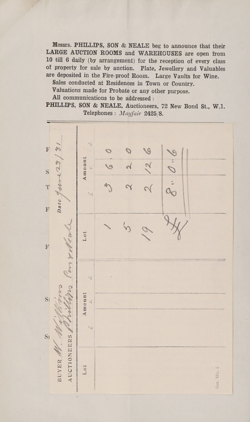 Messrs. PHILLIPS, SON &amp; NEALE beg to announce that their LARGE AUCTION ROOMS and WAREHOUSES are open from — 10 till 6 daily (by arrangement) for the reception of every class of property for sale by auction. Plate, Jewellery and Valuables are deposited in the Fire-proof Room. Large Vaults for Wine. Sales conducted at Residences in Town or Country. Valuations made for Probate or any other purpose. All communications to be addressed : PHILLIPS, SON &amp; NEALE, Auctioneers, 72 New Bond St., W.1. Telephones : Mayfair 2425/8.                RS &lt; | FM iNo ff ai © Q \S NS # ‘ + eo ae Fs | ee | EWES Pee em eT © Bi Paikg Saale NC sn 3 © Pius: dues Be) ONS eames Eales ae byl ia 9. 2 | | ‘ i t sy Fo64 ae. Sa it See “on. S a ie ip ‘) Qn. \ ~ ' i =~ EF ® wu | at : 2 ‘ile yi | | a a ue ed Beene a —N eeRneRm Ie C. OWN ra Si VAR ~ ay WEAN: | oo | NY LA te ae NAS: | &lt; \ Xa: | \ *: 43 — | WW] i ; o | Si \ Wf | wad Re cae ee ee N 2 | care Te nv SI | 1] fx fw ae p= = mo &lt; c 