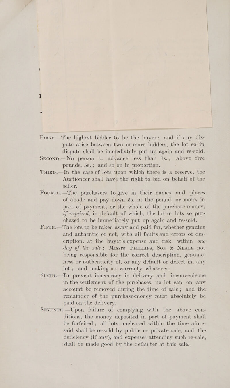 First.—The highest bidder to be the buyer; and if any dis- pute arise between two or more bidders, the lot so ia dispute shall be immediately put up again and re-sold. SECOND.—No person to advance less than I1s.; above five pounds, 5s.; and so on in proportion. Turrp.—In the case of lots upon which there is a reserve, the Auctioneer shall have the right to bid on behalf of the seller. | Fourtu.—The purchasers to give in their names and places — of abode and pay down 5s. in the pound, or more, in part of payment, or the whole of the purchase-money, uf required, in default of which, the lot or lots so pur- chased to be immediately put up again and re-sold. Firru.—The lots to be taken away and paid for, whether genuine and authentic or not, with all faults and errors of des- cription, at the buyer’s expense and risk, within one day of the sale; Messrs. PuHitiips, Son &amp; NEALE not being responsible for the correct description, genuine- ness or authenticity of, or any default or defect in, any lot ; and making no warranty whatever. S1xtH.—To prevent inaccuracy in delivery, and inconvenience in the settlement of the purchases, no lot can on any account be removed during the time of sale; and the remainder of the purchase-money must absolutely be paid on the delivery. SEVENTH.—Upon failure of complying with the above con- ditions, the money deposited in part of payment shall be forfeited ; all lots uncleared within the time afore- said shall be re-sold by public or private sale, and the deficiency (if any), and expenses attending such re-sale, shall be made good by the defaulter at this sale.