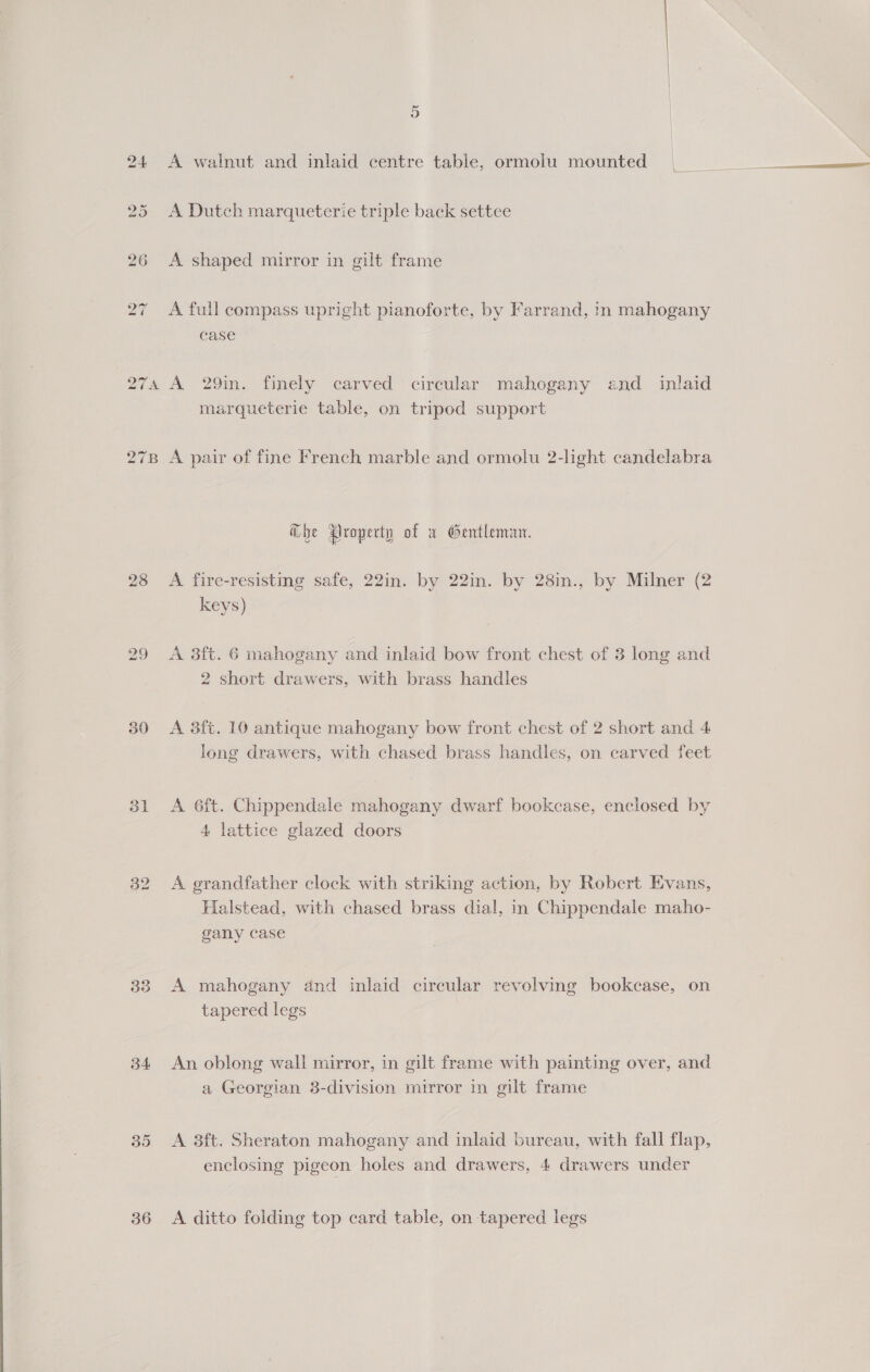 278 28 31 33 34 35 36 A walnut and inlaid centre table, ormolu mounted A Dutch marqueterie triple back settee A shaped mirror in gilt frame A full compass upright pianoforte, by Farrand, in mahogany case A 29in. finely carved circular mahogany and inlaid marqueterie table, on tripod support A pair of fine French marble and ormolu 2-light candelabra @bhe Aroperty of a Gentleman. A fire-resistmg safe, 22in. by 22in. by 28in., by Milner (2 keys) A 38ft. 6 mahogany and inlaid bow front chest of 3 long and 2 short drawers, with brass handles A 3ft. 10 antique mahogany bow front chest of 2 short and 4 long drawers, with chased brass handles, on carved feet A 6ft. Chippendale mahogany dwarf bookcase, enclosed by 4 lattice glazed doors A grandfather clock with striking action, by Robert Evans, Halstead, with chased brass dial, in Chippendale maho- gany case A mahogany and inlaid circular revolving bookcase, on tapered legs An oblong wali mirror, in gilt frame with painting over, and a Georgian 8-division mirror in gilt frame A 3ft. Sheraton mahogany and inlaid bureau, with fall flap, enclosing pigeon holes and drawers, 4 drawers under A ditto folding top card table, on tapered legs