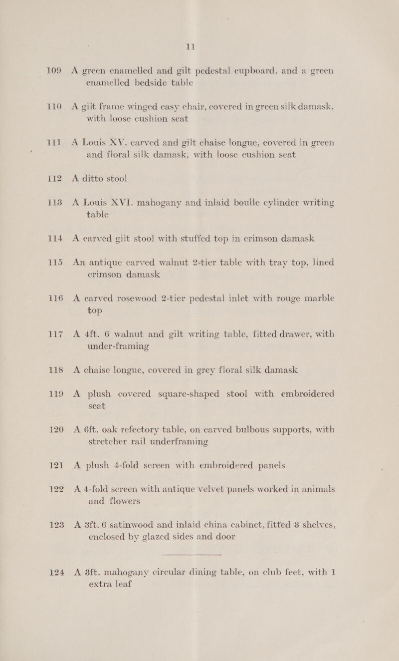 109 110 et 112 113 116 1 wi 118 119 120 121 124 11 A green enamelled and gilt pedestal cupboard, and a green enamelled bedside table A gilt frame winged easy chair, covered in green silk damask, with loose cushion seat A Louis XV. carved and gilt chaise longue, covered in green and floral silk damask, with loose cushion seat A ditto stool A Louis XVI. mahogany and inlaid boulle cylinder writing table A carved gilt stool with stuffed top in crimson damask An antique carved walnut 2-tier table with tray top, lined crimson damask A carved rosewood 2-tier pedestal inlet with rouge marble top A 4ft. 6 walnut and gilt writing table, fitted drawer, with under-framing A chaise longue, covered in grey floral silk damask A plush covered square-shaped stool with embroidered seat A 6ft. oak refectory table, on carved bulbous supports, with stretcher rail underframing A plush 4-fold screen with embroidered panels A 4-fold screen with antique velvet panels worked in animals and flowers A 8ft.6 satinwood and inlaid china cabinet, fitted 3 shelves, enclosed by glazed sides and door A 8ft. mahogany circular dining table, on club feet, with 1 extra leaf