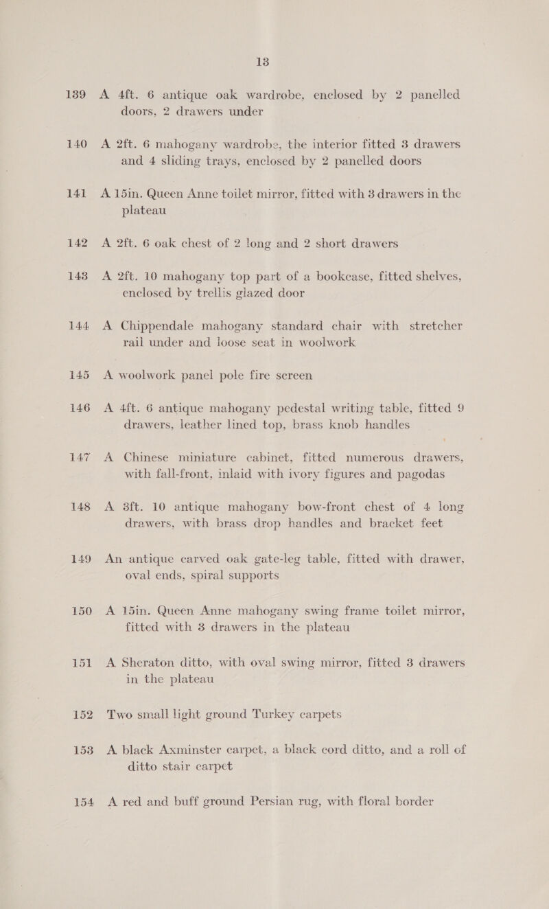 139 140 141 142 143 144 145 147 148 149 150 Lol 152 153 154 13 A 4ft. 6 antique oak wardrobe, enclosed by 2 panelled doors, 2 drawers under A 2ft. 6 mahogany wardrobe, the interior fitted 3 drawers and 4 sliding trays, enclosed by 2 panelled doors A. 15in. Queen Anne toilet mirror, fitted with 3 drawers in the plateau A 2ft. 6 oak chest of 2 long and 2 short drawers A 2ft. 10 mahogany top part of a bookcase, fitted shelves, enclosed by trellis glazed door A Chippendale mahogany standard chair with stretcher rail under and loose seat in woolwork A woolwork panel pole fire screen A 4ft. 6 antique mahogany pedestal writing table, fitted 9 drawers, leather lined top, brass knob handles A Chinese miniature cabinet, fitted numerous drawers, with fall-front, mlaid with ivory figures and pagodas A 3ft. 10 antique mahogany bow-front chest of 4 long drawers, with brass drop handles and bracket feet An antique carved oak gate-leg table, fitted with drawer, oval ends, spiral supports A 15in. Queen Anne mahogany swing frame toilet mirror, fitted with 3 drawers in the plateau A Sheraton ditto, with oval swing mirror, fitted 3 drawers in the plateau Two small light ground Turkey carpets A black Axminster carpet, a black cord ditto, and a roll of ditto stair carpet A red and buff ground Persian rug, with floral border